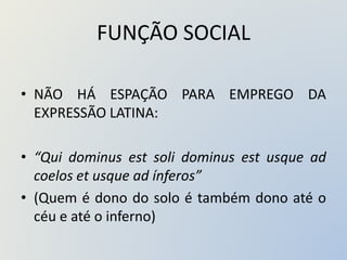 FUNÇÃO SOCIAL
• NÃO HÁ ESPAÇÃO PARA EMPREGO DA
EXPRESSÃO LATINA:
• “Qui dominus est soli dominus est usque ad
coelos et usque ad ínferos”
• (Quem é dono do solo é também dono até o
céu e até o inferno)
 