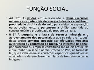 FUNÇÃO SOCIAL
• Art. 176. As jazidas, em lavra ou não, e demais recursos
minerais e os potenciais de energia hidráulica constituem
propriedade distinta da do solo, para efeito de exploração
ou aproveitamento, e pertencem à União, garantida ao
concessionário a propriedade do produto da lavra.
• § 1º A pesquisa e a lavra de recursos minerais e o
aproveitamento dos potenciais a que se refere o "caput"
deste artigo somente poderão ser efetuados mediante
autorização ou concessão da União, no interesse nacional,
por brasileiros ou empresa constituída sob as leis brasileiras
e que tenha sua sede e administração no País, na forma da
lei, que estabelecerá as condições específicas quando essas
atividades se desenvolverem em faixa de fronteira ou terras
indígenas.
 