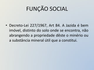 FUNÇÃO SOCIAL
• Decreto-Lei 227/1967, Art 84. A Jazida é bem
imóvel, distinto do solo onde se encontra, não
abrangendo a propriedade dêste o minério ou
a substância mineral útil que a constitui.
 