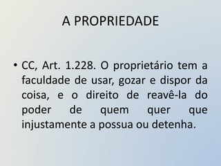 A PROPRIEDADE
• CC, Art. 1.228. O proprietário tem a
faculdade de usar, gozar e dispor da
coisa, e o direito de reavê-la do
poder de quem quer que
injustamente a possua ou detenha.
 