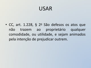 USAR
• CC, art. 1.228, § 2o São defesos os atos que
não trazem ao proprietário qualquer
comodidade, ou utilidade, e sejam animados
pela intenção de prejudicar outrem.
 