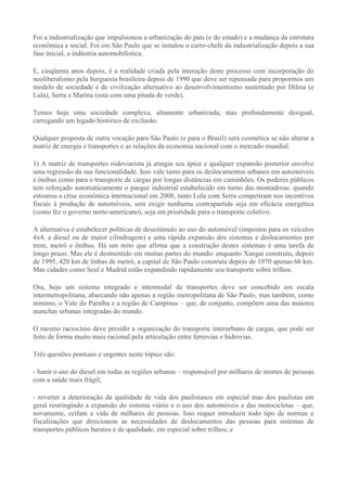 Foi a industrialização que impulsionou a urbanização do país (e do estado) e a mudança da estrutura
econômica e social. Foi em São Paulo que se instalou o carro-chefe da industrialização depois a sua
fase inicial, a indústria automobilística.

E, cinqüenta anos depois, é a realidade criada pela interação deste processo com incorporação do
neoliberalismo pela burguesia brasileira depois de 1990 que deve ser repensada para propormos um
modelo de sociedade e de civilização alternativo ao desenvolvimentismo sustentado por Dilma (e
Lula), Serra e Marina (esta com uma pitada de verde).

Temos hoje uma sociedade complexa, altamente urbanizada, mas profundamente desigual,
carregando um legado histórico de exclusão.

Qualquer proposta de outra vocação para São Paulo (e para o Brasil) será cosmética se não alterar a
matriz de energia e transportes e as relações da economia nacional com o mercado mundial.

1) A matriz de transportes rodoviarista já atingiu seu ápice e qualquer expansão posterior envolve
uma regressão da sua funcionalidade. Isso vale tanto para os deslocamentos urbanos em automóveis
e ônibus como para o transporte de cargas por longas distâncias em caminhões. Os poderes públicos
tem reforçado automáticamente o parque industrial estabelecido em torno das montadoras: quando
estourou a crise econômica internacional em 2008, tanto Lula com Serra competiram nos incentivos
fiscais à produção de automóveis, sem exigir nenhuma contrapartida seja em eficácia energética
(como fez o governo norte-americano), seja em prioridade para o transporte coletivo.

A alternativa é estabelecer políticas de desestímulo ao uso do automóvel (impostos para os veículos
4x4, a diesel ou de maior cilindragem) e uma rápida expansão dos sistemas e deslocamentos por
trem, metrô e ônibus. Há um mito que afirma que a construção destes sistemas é uma tarefa de
longo prazo. Mas ele é desmentido em muitas partes do mundo: enquanto Xangai construiu, depois
de 1995, 420 km de linhas de metrô, a capital de São Paulo construiu depois de 1970 apenas 66 km.
Mas cidades como Seul e Madrid estão expandindo rapidamente seu transporte sobre trilhos.

Ora, hoje um sistema integrado e intermodal de transportes deve ser concebido em escala
intermetropolitana, abarcando não apenas a região metropolitana de São Paulo, mas também, como
mínimo, o Vale do Paraíba e a região de Campinas – que, de conjunto, compõem uma das maiores
manchas urbanas integradas do mundo.

O mesmo raciocínio deve presidir a organização do transporte interurbano de cargas, que pode ser
feito de forma muito mais racional pela articulação entre ferrovias e hidrovias.

Três questões pontuais e urgentes neste tópico são:

- banir o uso do diesel em todas as regiões urbanas – responsável por milhares de mortes de pessoas
com a saúde mais frágil;

- reverter a deterioração da qualidade de vida dos paulistanos em especial mas dos paulistas em
geral restringindo a expansão do sistema viário e o uso dos automóveis e das motocicletas – que,
novamente, ceifam a vida de milhares de pessoas. Isso requer introduzir todo tipo de normas e
fiscalizações que direcionem as necessidades de deslocamentos das pessoas para sistemas de
transportes públicos baratos e de qualidade, em especial sobre trilhos; e
 