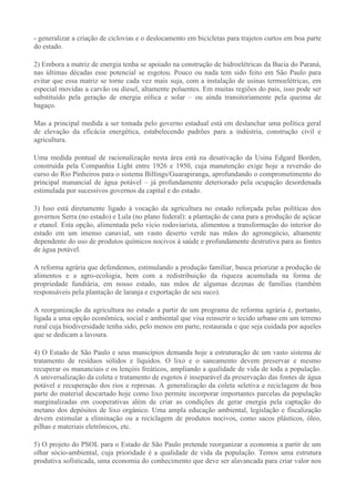 - generalizar a criação de ciclovias e o deslocamento em bicicletas para trajetos curtos em boa parte
do estado.

2) Embora a matriz de energia tenha se apoiado na construção de hidroelétricas da Bacia do Paraná,
nas últimas décadas esse potencial se esgotou. Pouco ou nada tem sido feito em São Paulo para
evitar que essa matriz se torne cada vez mais suja, com a instalação de usinas termoelétricas, em
especial movidas a carvão ou diesel, altamente poluentes. Em muitas regiões do pais, isso pode ser
substituído pela geração de energia eólica e solar – ou ainda transitoriamente pela queima de
bagaço.

Mas a principal medida a ser tomada pelo governo estadual está em deslanchar uma política geral
de elevação da eficácia energética, estabelecendo padrões para a indústria, construção civil e
agricultura.

Uma medida pontual de racionalização nesta área está na desativação da Usina Edgard Borden,
construída pela Companhia Light entre 1926 e 1950, cuja manutenção exige hoje a reversão do
curso do Rio Pinheiros para o sistema Billings/Guarapiranga, aprofundando o comprometimento do
principal manancial de água potável – já profundamente deteriorado pela ocupação desordenada
estimulada por sucessivos governos da capital e do estado.

3) Isso está diretamente ligado à vocação da agricultura no estado reforçada pelas políticas dos
governos Serra (no estado) e Lula (no plano federal): a plantação de cana para a produção de açúcar
e etanol. Esta opção, alimentada pelo vicio rodoviarista, alimentou a transformação do interior do
estado em um imenso canavial, um vasto deserto verde nas mãos do agronegócio, altamente
dependente do uso de produtos químicos nocivos à saúde e profundamente destrutiva para as fontes
de água potável.

A reforma agrária que defendemos, estimulando a produção familiar, busca priorizar a produção de
alimentos e a agro-ecologia, bem com a redistribuição da riqueza acumulada na forma de
propriedade fundiária, em nosso estado, nas mãos de algumas dezenas de famílias (também
responsáveis pela plantação de laranja e exportação de seu suco).

A reorganização da agricultura no estado a partir de um programa de reforma agrária é, portanto,
ligada a uma opção econômica, social e ambiental que visa reinserir o tecido urbano em um terreno
rural cuja biodiversidade tenha sido, pelo menos em parte, restaurada e que seja cuidada por aqueles
que se dedicam a lavoura.

4) O Estado de São Paulo e seus municípios demanda hoje a estruturação de um vasto sistema de
tratamento de resíduos sólidos e líquidos. O lixo e o saneamento devem preservar e mesmo
recuperar os mananciais e os lençóis freáticos, ampliando a qualidade de vida de toda a população.
A universalização da coleta e tratamento de esgotos é inseparável da preservação das fontes de água
potável e recuperação dos rios e represas. A generalização da coleta seletiva e reciclagem de boa
parte do material descartado hoje como lixo permite incorporar importantes parcelas da população
marginalizadas em cooperativas além de criar as condições de gerar energia pela captação do
metano dos depósitos de lixo orgânico. Uma ampla educação ambiental, legislação e fiscalização
devem estimular a eliminação ou a reciclagem de produtos nocivos, como sacos plásticos, óleo,
pilhas e materiais eletrônicos, etc.

5) O projeto do PSOL para o Estado de São Paulo pretende reorganizar a economia a partir de um
olhar sócio-ambiental, cuja prioridade é a qualidade de vida da população. Temos uma estrutura
produtiva sofisticada, uma economia do conhecimento que deve ser alavancada para criar valor nos
 