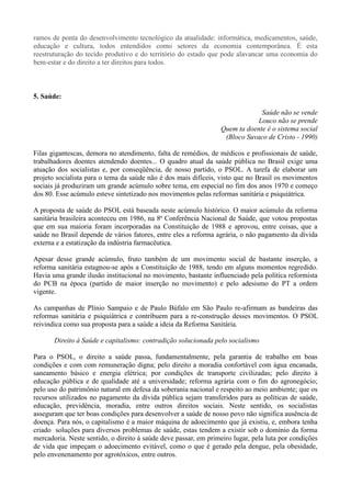 ramos de ponta do desenvolvimento tecnológico da atualidade: informática, medicamentos, saúde,
educação e cultura, todos entendidos como setores da economia contemporânea. É esta
reestruturação do tecido produtivo e do território do estado que pode alavancar uma economia do
bem-estar e do direito a ter direitos para todos.



5. Saúde:

                                                                              Saúde não se vende
                                                                             Louco não se prende
                                                                 Quem ta doente é o sistema social
                                                                  (Bloco Suvaco de Cristo - 1990)

Filas gigantescas, demora no atendimento, falta de remédios, de médicos e profissionais de saúde,
trabalhadores doentes atendendo doentes... O quadro atual da saúde pública no Brasil exige uma
atuação dos socialistas e, por conseqüência, de nosso partido, o PSOL. A tarefa de elaborar um
projeto socialista para o tema da saúde não é dos mais difíceis, visto que no Brasil os movimentos
sociais já produziram um grande acúmulo sobre tema, em especial no fim dos anos 1970 e começo
dos 80. Esse acúmulo esteve sintetizado nos movimentos pelas reformas sanitária e psiquiátrica.

A proposta de saúde do PSOL está baseada neste acúmulo histórico. O maior acúmulo da reforma
sanitária brasileira aconteceu em 1986, na 8ª Conferência Nacional de Saúde, que votou propostas
que em sua maioria foram incorporadas na Constituição de 1988 e aprovou, entre coisas, que a
saúde no Brasil depende de vários fatores, entre eles a reforma agrária, o não pagamento da dívida
externa e a estatização da indústria farmacêutica.

Apesar desse grande acúmulo, fruto também de um movimento social de bastante inserção, a
reforma sanitária estagnou-se após a Constituição de 1988, tendo em alguns momentos regredido.
Havia uma grande ilusão institucional no movimento, bastante influenciado pela política reformista
do PCB na época (partido de maior inserção no movimento) e pelo adesismo do PT a ordem
vigente.

As campanhas de Plínio Sampaio e de Paulo Búfalo em São Paulo re-afirmam as bandeiras das
reformas sanitária e psiquiátrica e contribuem para a re-construção desses movimentos. O PSOL
reivindica como sua proposta para a saúde a ideia da Reforma Sanitária.

       Direito à Saúde e capitalismo: contradição solucionada pelo socialismo

Para o PSOL, o direito a saúde passa, fundamentalmente, pela garantia de trabalho em boas
condições e com com remuneração digna; pelo direito a moradia confortável com água encanada,
saneamento básico e energia elétrica; por condições de transporte civilizadas; pelo direito à
educação pública e de qualidade até a universidade; reforma agrária com o fim do agronegócio;
pelo uso do patrimônio natural em defesa da soberania nacional e respeito ao meio ambiente; que os
recursos utilizados no pagamento da dívida pública sejam transferidos para as políticas de saúde,
educação, previdência, moradia, entre outros direitos sociais. Neste sentido, os socialistas
asseguram que ter boas condições para desenvolver a saúde de nosso povo não significa ausência de
doença. Para nós, o capitalismo é a maior máquina de adoecimento que já existiu, e, embora tenha
criado soluções para diversos problemas de saúde, estas tendem a existir sob o domínio da forma
mercadoria. Neste sentido, o direito à saúde deve passar, em primeiro lugar, pela luta por condições
de vida que impeçam o adoecimento evitável, como o que é gerado pela dengue, pela obesidade,
pelo envenenamento por agrotóxicos, entre outros.
 