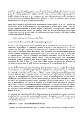 Entendemos que a doença (e o acesso a seu tratamento) é determinada por questões sociais. Uma
pessoa que trabalhe mais de 40 horas por semana, que more em local sem água encanada, sem rede
de esgoto, que ande em transporte coletivo demorado e lotado, tem mais chance e possibilidade de
contrair determinadas doenças do que uma pessoa que tenha uma situação de vida mais confortável.
Mesmo em doenças que tenham determinações genéticas, o acesso ao tratamento dessas doenças
estará relacionado com questões econômicas e sociais.

Assim, não devemos perseguir apenas um projeto técnico-gerencial para o SUS. Ele é necessário e
está na ordem do dia. Mas não adianta só tratar as doenças se as pessoas pobres voltam a viver nas
mesmas condições produtoras de agravos à saúde. Se não forem enfrentadas estas condicionantes
sociais, não haverá sistema público, por mais bem gerido que seja, que dê conta de uma demanda
cujo principal aspecto a ser enfrentado está no fato de convivermos com um modelo de sociedade
campeão na produção de doenças.

       O Sistema de atenção à saúde no Brasil hoje

Sistema privado de saúde: muitas faces de um único problema

Nos países que conseguiram ter sucesso na implantação de um sistema de saúde universal e público
uma mesma trajetória teve de ser trilhada: enormes restrições ao setor privado (caso de Canadá e
Inglaterra, em maior grau, e da França, em menor grau) ou a estatização de todo o setor de atenção à
saúde (caso de Cuba, por exemplo). Em comum, esses países tem o fato de que não apenas gastarem
bastante em saúde, mas gastarem com qualidade – políticas de saúde que tem impacto na qualidade
de vida da população. Dentre as diferenças, o que mais salta aos olhos é o fato de que apenas Cuba -
um país periférico, com passado colonial como o Brasil– consegue romper com a situação de
dependência e garantir o direito à saúde à sua população. Todos os demais fazem parte do centro
imperialista dos dias de hoje. E mesmo estes países centrais tem promovido reformas que
privatizam parte do sistema de saúde e os colocam no circuito da mercantilização direta.

No caso do Brasil, como na maioria dos países latinoamericanos, vive-se o pior dos dois mundos.
Subfinaciamento do sistema público, que atende de modo exclusivo pelo menos 70% da população,
e um sistema privado com gastos elevados, altíssima incorporação tecnológica e baixa
resolubilidade, que é dependente de recursos públicos e atende a uma pequena fração da população
brasileira. Isto quer dizer o seguinte: em uma sociedade em que a regra, ao longo da história, é a
segregação da maior parte de sua população a uma situação de mínimos políticos, o direito à saúde
é sacrificado em detrimento de um sistema privado de atenção à saúde que é um negócio dos mais
lucrativos. Isso quer dizer que na sociedade dependente em que vivemos, na qual se lucra com o
corte de aposentadorias, com fábricas de diplomas, lucra-se também com um sistema de saúde que,
do lado público, carece de recursos financeiros e tecnológicos, e de força de trabalho; que, do lado
privado, drena os recursos estatais e da renda dos trabalhadores que pagam um plano de privado, em
sua maioria de péssima qualidade, para um grupo seleto de empresas cujo negócio é faturar sobre as
doenças do povo.

Isto quer dizer que o capitalismo brasileiro é duplamente perverso: gera adoecimento em uma escala
assustadora, bem como contém empresas que lucram com a doença das pessoas. É evidente que os
socialistas não admitem, por exemplo, que ―o tratamento do câncer dê lucro a um empresário‖,
como diz Plínio Sampaio.

Os limites do Sistema Único de Saúde na atualidade

O processo de saúde-adoecimento faz parte da natureza humana, em qualquer sociedade existente –
 