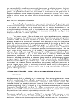 que precisam fazê-lo; procedimentos com grande incorporação tecnológica devem ser direito de
todos, mas só aqueles que necessitam devem de fato ser submetidos a eles. Enfim, a equidade é a
garantia da igualdade de oportunidades, considerando as necessidades de cada grupo social. A
equidade não impede que os grupos sociais específicos, como negros e negras, surdos, índios,
mulheres, crianças, idosos, não tenham políticas próprias de saúde, sem prejuízo para o sistema
geral;

Com relação aos princípios organizacionais:

        - Descentralização, hierarquização e regionalização: a descentralização garante que cada
esfera do sistema (municipal, estadual e federal) tenha atribuições específicas, com comando único
e interligadas; isso combina-se com a hierarquização, que visa distribuir responsabilidades em
níveis distintos de complexidade; ainda há a regionalização, que combina-se com os outros dois
conceitos ao garantir que municípios pequenos (e com menor arrecadação) não fiquem com
responsabilidades acima do que tem capacidade;

        - Participação popular: Cabe um destaque neste ponto. Pensado como uma maneira de
fortalecer participação dos trabalhadores na implantação das políticas de saúde, este princípio
esbarra no caráter cada vez mais impermeável do Estado brasileiro em relação às demandas
populares. Seja porque as decisões mais importantes sobre as políticas de saúde são tomadas pela
cúpula dos governos, seja porque os governos tem uma tradição de desrespeitar as decisões das
instância de controle social (através da coerção, da cooptação ou de ambos), o fato é que os limites
para a participação popular vem se estreitando. Este princípio tem como carro-chefe a existência de
conferências e conselhos, da esfera local a nacional, passando pela municipal e estadual. Cada um
desses espaços deve ser composto por 50% de usuários, 25% de trabalhadores e 25% de gestores.
Além dos fatores citados, um dos problemas do controle social é que a sociedade não se divide
entre esses três segmentos, o que, de certa forma, borra a contradição fundamental entre
empresários e trabalhadores. Com uma política eficiente de cooptação, as prefeituras e estados
impedem a articulação independente de usuários e, mesmo quando as conferências aprovam algo
avançado, o gestor simplesmente não implementa. O maior exemplo disso é a resolução 322 do
Conselho Nacional de Saúde, que estabeleceu o que é saúde para efeitos de gasto, sistematicamente
descumprida. Em São Paulo, que é um dos estados em que ocorrem os maiores ataques ao SUS, o
governo estadual sempre afronta os mecanismos de controle social: em 2010, não convocou a
Conferência Estadual de Saúde Mental, o que faz parte de um processo de ataque sistêmico às
políticas públicas para o setor.

As ameaças ao SUS no Brasil e em São Paulo: Privatização e Reformas Neoliberais

       Financiamento

Considerando que desde os princípios do SUS, nunca houve financiamento suficiente para que os
princípios constitucionais fossem colocados em prática. Isso, ao longo da história recente, quer
dizer que o padrão estrutural de subfinanciamento permaneceu o mesmo tanto nos governos FHC
como nos governos Lula. Para se ter uma ideia, o gasto em saúde em relação ao PIB tem se mantido
no mesmo patamar (de 3,2 a 3,4%) há mais de 10 anos. Isso é quase a metade do que recomenda a
Organização Mundial de Saúde (que é de 6%) e é bem menos do que a média latinoamericana
(4,5%). A partir de 2006 ocorre um fenômeno alarmante: a maior parte do gasto em saúde deixa de
ser público (cerca de R$79 bilhões) e passa a ser privado (cerca de R$ 88 bi).

Nas supostas explicações para o problema, PSDB e PT se equivalem. Ambos escondem do povo
que, somente no ano passado, o Estado Brasileiro pagou R$ 380 em títulos da dívida aos
banqueiros. Ambos omitem que a saúde pública recebeu R$ 59 bilhões, menos de 1/6 daquele valor.
 