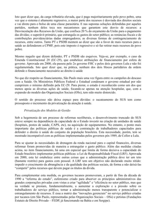 Isto quer dizer que, da carga tributária elevada, que é paga majoritariamente pelo povo pobre, uma
vez que o sistema é altamente regressivo, a maior parte dos recursos é desviada dos direitos sociais
e vai direto para o bolso de uma classe parasitária. E nas supostas soluções defendidas por aqueles
partidos, nenhum deles toca nos mecanismos que garantem este desvio de recursos: a
Desvinculação dos Recursos da União, que confisca 20 % do orçamento da União para o pagamento
das dívidas; o superávit primário, que estrangula os gastos do setor público; as renúncias fiscais e de
contribuições previdenciárias dadas empregadores; as diversas formas de contingenciamento de
recursos, entre outros. Tanto PT e PSDB mentem ao dizer que são a favor de mais recursos para a
saúde ao defenderem a CPMF, pois este imposto é regressivo e só faz retirar mais recursos do povo
pobre.

Mesmo naquilo que dizem defender, PT e PSDB são esquivos. Veja-se, por exemplo, o caso da
Emenda Constitucional 29 (EC-29), que estabelece atribuições de financiamento por esfera de
governo. Aprovada em 2000, ela passou pelo 2o governo FHC e pelos dois governos Lula e não foi
regulamentada. Isto quer dizer que, na prática, nenhum dos dois blocos partidários da ordem
defende o financiamento necessário ao direito à saúde

No que diz respeito ao financiamento, São Paulo mais uma vez figura entre os campeões do descaso
com a Saúde. Os Ministérios Públicos Federal e Estadual condenam o governo estadual por não
cumprirem o mínimo definido pela EC-29. Para piorar, o estado é reconhecido como um dos que
menos apoia as diversas ações de saúde, focando-se apenas na atenção hospitalar, que, com a
expansão do modelo das Organizaçẽos Sociais (OSs), tem sido muito distorcido.

O sentido do processo não deixa espaço para dúvidas: o sucateamento do SUS tem como
pressuposto o incremento da privatização da atenção à saúde.

       Privatização dos Modelos de Gestão

Sob a hegemonia de um processo de reformas neoliberais, o desenvolvimento truncado do SUS
esteve sempre na dependência da capacidade de o Estado investir na criação de unidades de saúde
(hospitais, postos de saúde, CAPS, etc), na aquisição de equipamentos. No entanto, o ponto mais
importante das políticas públicas de saúde é a contratação de trabalhadores capacitados para
defender o direito à saúde do conjunto da população brasileira. Esta necessidade, porém, tem se
mostrado incompatível com as políticas implementadas pelos governos pós 1989, de Collor a Lula.

Para se ajustar às necessidades de drenagem da renda nacional para o capital financeiro, diversas
reformar foram promovidas de maneira a estrangular o gasto público. Além das medidas citadas
acima, no item financiamento, há uma em especial que limita de forma decisiva a capacidade do
Estado brasileiro implementar políticas públicas: a Lei de Responsabilidade Fiscal (LRF). Aprovada
em 2000, esta lei estabelece entre outras coisas que a administração pública deve ter um teto
(bastante restrito) para gastos com pessoal. A LRF tem um objetivo não declarado muito nítido:
impedir o crescimento da abrangência e da qualidade das politicas sociais, de forma a não deixá-las
―competir‖ pelos recursos que devem pagar os títulos da dívida.

Para complementar esta medida, os governos tucanos promoveram, a partir de fins da década de
1990 a ―reforma do estado‖, eufemismo criado para absorver os princípios administrativos das
grandes corporações privadas com vistas a criar ―agilidade‖ e ―eficiência no setor público, mas que
na verdade se prestam, fundamentalmente, a aumentar a exploração e a pressão sobre os
trabalhadores do serviço público, tornar a administração menos transparente e potencializar o
estrangulamento de recursos. É essa a matriz das ―inovações gerenciais‖ no serviço público criadas
por tucanos (em São Paulo, representadas pelas Organizações Sociais – OSs) e petistas (Fundações
Estatais de Direito Privado – FEDP, já funcionando na Bahia e em Sergipe).
 