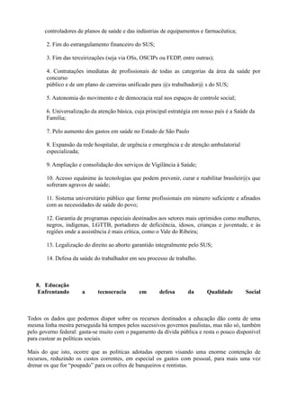controladores de planos de saúde e das indústrias de equipamentos e farmacêutica;

       2. Fim do estrangulamento financeiro do SUS;

       3. Fim das terceirizações (seja via OSs, OSCIPs ou FEDP, entre outras);

       4. Contratações imediatas de profissionais de todas as categorias da área da saúde por
       concurso
       público e de um plano de carreiras unificado para @s trabalhador@ s do SUS;

       5. Autonomia do movimento e de democracia real nos espaços de controle social;

       6. Universalização da atenção básica, cuja principal estratégia em nosso país é a Saúde da
       Família;

       7. Pelo aumento dos gastos em saúde no Estado de São Paulo

       8. Expansão da rede hospitalar, de urgência e emergência e de atenção ambulatorial
       especializada;

       9. Ampliação e consolidação dos serviços de Vigilância à Saúde;

       10. Acesso equânime às tecnologias que podem prevenir, curar e reabilitar brasileir@s que
       sofreram agravos de saúde;

       11. Sistema universitário público que forme profissionais em número suficiente e afinados
       com as necessidades de saúde do povo;

       12. Garantia de programas especiais destinados aos setores mais oprimidos como mulheres,
       negros, indígenas, LGTTB, portadores de deficiência, idosos, crianças e juventude, e às
       regiões onde a assistência é mais crítica, como o Vale do Ribeira;

       13. Legalização do direito ao aborto garantido integralmente pelo SUS;

       14. Defesa da saúde do trabalhador em seu processo de trabalho.



   8. Educação
    Enfrentando       a      tecnocracia       em      defesa       da      Qualidade        Social



Todos os dados que podemos dispor sobre os recursos destinados a educação dão conta de uma
mesma linha mestra perseguida há tempos pelos sucessivos governos paulistas, mas não só, também
pelo governo federal: gasta-se muito com o pagamento da dívida pública e resta o pouco disponível
para custear as políticas sociais.

Mais do que isto, ocorre que as políticas adotadas operam visando uma enorme contenção de
recursos, reduzindo os custos correntes, em especial os gastos com pessoal, para mais uma vez
drenar os que for ―poupado‖ para os cofres de banqueiros e rentistas.
 