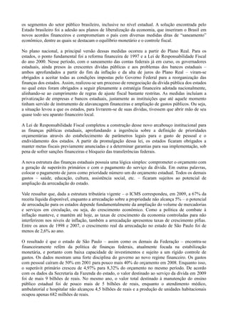 os segmentos do setor público brasileiro, inclusive no nível estadual. A solução encontrada pelo
Estado brasileiro foi a adesão aos planos de liberalização da economia, que inseriram o Brasil em
novos acordos financeiros e comprometiam o país com diversas medidas ditas de ―saneamento‖
econômico, dentre as quais se destacam o equilíbrio monetário e o controle fiscal.

No plano nacional, a principal versão dessas medidas ocorreu a partir do Plano Real. Para os
estados, o ponto fundamental foi a reforma financeira de 1997 e a Lei de Responsabilidade Fiscal
do ano 2000. Nesse período, com o saneamento das contas federais já em curso, os governadores
estaduais, ainda presos às crescentes dívidas públicas e aos problemas dos bancos estaduais –
ambos aprofundados a partir do fim da inflação e da alta de juros do Plano Real – viram-se
obrigados a aceitar todas as condições impostas pelo Governo Federal para a reorganização das
finanças dos estados. Assim, realizou-se um processo de renegociação da dívida pública dos estados
no qual estes foram obrigados a seguir plenamente a estratégia financeira adotada nacionalmente,
alinhando-se ao cumprimento de regras de ajuste fiscal bastante restritas. As medidas incluíam a
privatização de empresas e bancos estaduais, justamente as instituições que até aquele momento
tinham servido de instrumento de alavancagem financeiras e ampliação de gastos públicos. Ou seja,
a situação levou a que os estados, para livrarem-se de suas dívidas, tivessem que abrir mão de seu
quase todo seu aparato financeiro local.

A Lei de Responsabilidade Fiscal completou a construção desse novo arcabouço institucional para
as finanças públicas estaduais, aprofundando a ingerência sobre a definição de prioridades
orçamentárias através do estabelecimento de parâmetros legais para o gasto de pessoal e o
endividamento dos estados. A partir da promulgação dessa lei, os estados ficaram obrigados a
manter metas fiscais previamente anunciadas e a determinar garantias para sua implementação, sob
pena de sofrer sanções financeiras e bloqueio das transferências federais.

A nova estrutura das finanças estaduais possuía uma lógica simples: comprometer o orçamento com
a geração de superávits primários e com o pagamento do serviço da dívida. Em outras palavras,
colocar o pagamento de juros como prioridade número um do orçamento estadual. Todos os demais
gastos – saúde, educação, cultura, assistência social, etc. – ficaram sujeitos ao potencial de
ampliação da arrecadação do estado.

Vale ressaltar que, dada a estrutura tributária vigente – o ICMS correspondeu, em 2009, a 67% da
receita líquida disponível, enquanto a arrecadação sobre a propriedade não alcança 5% – o potencial
de arrecadação para os estados depende fundamentalmente da ampliação do volume de mercadorias
e serviços em circulação, ou seja, do crescimento econômico. Como a política de combate à
inflação manteve, e mantém até hoje, as taxas de crescimento da economia controladas para não
interferirem nos níveis de inflação, também a arrecadação apresentou taxas de crescimento pífias.
Entre os anos de 1998 e 2007, o crescimento real da arrecadação no estado de São Paulo foi de
menos de 2,6% ao ano.

O resultado é que o estado de São Paulo – assim como os demais da Federação – encontra-se
financeiramente refém da política de finanças federais, atualmente focada na estabilização
monetária, e portanto com baixa capacidade de investimentos e sujeito a um rígido controle de
gastos. Os dados mostram uma forte disciplina do governo ao novo regime financeiro. Os gastos
com pessoal caíram de 50% em 2001 para pouco mais 40% do orçamento em 2008. Enquanto isso,
o superávit primário cresceu de 4,97% para 8,32% do orçamento no mesmo período. De acordo
com os dados da Secretaria da Fazenda do estado, o valor destinado ao serviço da dívida em 2009
foi de mais 9 bilhões de reais. No mesmo ano, o valor total destinado à manutenção do ensino
público estadual foi de pouco mais de 5 bilhões de reais, enquanto o atendimento médico,
ambulatorial e hospitalar não alcançou 4,5 bilhões de reais e a produção de unidades habitacionais
ocupou apenas 682 milhões de reais.
 