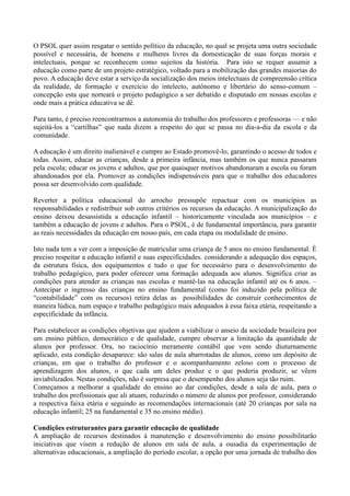 O PSOL quer assim resgatar o sentido político da educação, no qual se projeta uma outra sociedade
possível e necessária, de homens e mulheres livres da domesticação de suas forças morais e
intelectuais, porque se reconhecem como sujeitos da história. Para isto se requer assumir a
educação como parte de um projeto estratégico, voltado para a mobilização das grandes maiorias do
povo. A educação deve estar a serviço da socialização dos meios intelectuais de compreensão crítica
da realidade, de formação e exercício do intelecto, autônomo e libertário do senso-comum –
concepção esta que norteará o projeto pedagógico a ser debatido e disputado em nossas escolas e
onde mais a prática educativa se dê.

Para tanto, é preciso reencontrarmos a autonomia do trabalho dos professores e professoras — e não
sujeitá-los a ―cartilhas‖ que nada dizem a respeito do que se passa no dia-a-dia da escola e da
comunidade.

A educação é um direito inalienável e cumpre ao Estado promovê-lo, garantindo o acesso de todos e
todas. Assim, educar as crianças, desde a primeira infância, mas também os que nunca passaram
pela escola; educar os jovens e adultos, que por quaisquer motivos abandonaram a escola ou foram
abandonados por ela. Promover as condições indispensáveis para que o trabalho dos educadores
possa ser desenvolvido com qualidade.

Reverter a política educacional do arrocho pressupõe repactuar com os municípios as
responsabilidades e redistribuir sob outros critérios os recursos da educação. A municipalização do
ensino deixou desassistida a educação infantil – historicamente vinculada aos municípios – e
também a educação de jovens e adultos. Para o PSOL, é de fundamental importância, para garantir
as reais necessidades da educação em nosso país, em cada etapa ou modalidade de ensino.

Isto nada tem a ver com a imposição de matricular uma criança de 5 anos no ensino fundamental. É
preciso respeitar a educação infantil e suas especificidades. considerando a adequação dos espaços,
da estrutura física, dos equipamentos e tudo o que for necessário para o desenvolvimento do
trabalho pedagógico, para poder oferecer uma formação adequada aos alunos. Significa criar as
condições para atender as crianças nas escolas e mantê-las na educação infantil até os 6 anos. –
Antecipar o ingresso das crianças no ensino fundamental (como foi induzido pela política de
―contabilidade‖ com os recursos) retira delas as possibilidades de construir conhecimentos de
maneira lúdica, num espaço e trabalho pedagógico mais adequados à essa faixa etária, respeitando a
especificidade da infância.

Para estabelecer as condições objetivas que ajudem a viabilizar o anseio da sociedade brasileira por
um ensino público, democrático e de qualidade, cumpre observar a limitação da quantidade de
alunos por professor. Ora, no raciocínio meramente contábil que vem sendo diuturnamente
aplicado, esta condição desaparece: são salas de aula abarrotadas de alunos, como um depósito de
crianças, em que o trabalho do professor e o acompanhamento zeloso com o processo de
aprendizagem dos alunos, o que cada um deles produz e o que poderia produzir, se vêem
inviabilizados. Nestas condições, não é surpresa que o desempenho dos alunos seja tão ruim.
Começamos a melhorar a qualidade do ensino ao dar condições, desde a sala de aula, para o
trabalho dos profissionais que ali atuam, reduzindo o número de alunos por professor, considerando
a respectiva faixa etária e seguindo as recomendações internacionais (até 20 crianças por sala na
educação infantil; 25 na fundamental e 35 no ensino médio).

Condições estruturantes para garantir educação de qualidade
A ampliação de recursos destinados à manutenção e desenvolvimento do ensino possibilitarão
iniciativas que visem a redução de alunos em sala de aula, a ousadia da experimentação de
alternativas educacionais, a ampliação do período escolar, a opção por uma jornada de trabalho dos
 