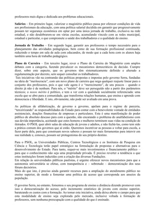 professores mais digna e dedicada aos problemas educacionais.

Salários – Em primeiro lugar, valorizar o magistério público passa por oferecer condições de vida
aos profissionais da educação, com uma política salarial decidida em garantir que progressivamente
possam ter segurança econômica em optar por uma única jornada de trabalho, exclusiva na rede
estadual, e não desdobrarem-se em várias escolas, acumulando vínculo com as redes municipal,
estadual e particular, o que compromete a saúde dos trabalhadores e a qualidade do ensino.

Jornada de Trabalho – Em segundo lugar, garantir aos professores o tempo necessário para o
planejamento das atividades pedagógicas, bem como de sua formação profissional continuada,
reduzindo o tempo em sala de aula com educandos, de modo que a cada hora com os alunos haja
também uma hora de trabalho pedagógico.

Plano de Carreira – Em terceiro lugar, rever o Plano de Carreira do Magistério com amplos
debates com a categoria, fazendo prevalecer os mecanismos democráticos de decisão. Cumpre
dizer, sobre este aspecto, que os governos têm sistematicamente definido e alterado a
regulamentação por decreto, sem sequer consultar os trabalhadores.
 Tais iniciativas vão na contramão das políticas propostas e impostas pelo governo Serra, fundadas
na ideia de ―meritocracia‖, com um novo plano de carreira que nega qualquer reajuste linear para o
conjunto dos professores, pois o que vale agora é o ―merecimento‖, de uns poucos – quando o
direito já não é de nenhum. Para nós, o ―mérito‖ deve ser perseguido não a partir dos parâmetros
técnicos; o nosso mérito é político, e tem a ver com a qualidade socialmente referenciada: uma
escola que se abre para a comunidade, que transforma relações humanas, que ensina e aprende com
democracia e liberdade. E isto, obviamente, não pode ser avaliado em uma prova.

As políticas de alfabetização, de governo a governo, apelam para o regime de parceria,
―terceirizando‖ as responsabilidades do Estado para contar com a benevolente vontade de entidades
assistenciais, doações financeiras de empresas e particulares. Esta é uma manifestação do poder
público de absoluto descaso para com a questão, não encarando o problema do analfabetismo com
sua devida importância, aceitando que estes homens e mulheres terminem suas vidas na condição de
iletrados. O PSOL quer abrir salas de educação de jovens e adultos, e não fechá-las, como tem sido
a prática comum dos governos que aí estão. Queremos incentivar as pessoas a voltar para escola, a
fazer parte dela, para que construam novos saberes e possam ter mais ferramentas para intervir em
sua realidade e, conosco, possam ser protagonistas do seu próprio destino.

Para o PSOL, as Universidades Públicas, Centros Tecnológicos e os Institutos de Pesquisa em
Ciência e Tecnologia terão papel estratégico na formulação de propostas e alternativas para o
desenvolvimento do Estado. Para tanto, requer-se mais investimentos e financiamento público –
para que o conhecimento não seja uma propriedade privada. É preciso reverter a tendência a que
estas instituições foram induzidas com a criação das diversas Fundações.
Em relação às universidades públicas paulistas, é urgente oferecer novos mecanismos para que a
autonomia universitária se efetue, com transparência e – sobretudo – democratização dos seus
fóruns decisórios.
Mais do que isto, é preciso ainda garantir recursos para a ampliação do atendimento público no
ensino superior, de modo a fomentar uma política de acesso que corresponda aos anseios da
população.

O governo Serra, no entanto, fomentou o seu programa de ensino a distância dizendo promover com
isso a democratização do acesso, pelo incremento estatístico de jovens com ensino superior,
barateando os custos com a formação. Ao tomar esta iniciativa, ainda deixa aberto o campo para que
esta modalidade de ensino seja explorada pelo mercado, inclusive voltada à formação de
professores, sem nenhuma preocupação com a qualidade do que é ensinado.
 