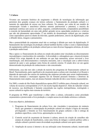 7. Cultura

Vivemos um momento histórico do surgimento e difusão de tecnologias da informação que
permitem dois grandes avanços em termos culturais: o barateamento da produção cultural e o
aumento da capacidade de acesso aos bens culturais. No entanto, por conta de um modelo de
remuneração viciado e anacrônico (direitos autorais patrimoniais e patentes), a maioria da
população continua sem acesso ao saber, enquanto, contraditoriamente, computadores possibilitam
a conexão da humanidade em uma rede global, gerando novas capacidades produtivas e criativas
que não são plenamente aproveitadas. É um modelo de disseminação cultural que nos mantém
como espectadores passivos diante da televisão, quando poderíamos, através da digitalização, criar
e difundir ideias, imagens e pensamentos.

Mas a potencialidade da conjuntura atual não se restringe à difusão por meio da digitalização. O
barateamento das tecnologias de produção cultural também facilita e reduz o custo a implementação
de equipamentos públicos de produção cultural para as mais diversas linguagens artísticas, do teatro
à produção audiovisual.

Mas o apoio e o financiamento da cultura no estado não podem estar vinculados ao direcionamento
mercadológico e meritocrático de conteúdos. A diversidade e a abrangência que o desenvolvimento
cultural livre exige depende de um ambiente em que haja autonomia, acesso universal e livre
manifestação, sem direcionamentos e restrições mercantis, sem a vinculação com a sobrevivência
material do autor e sem qualquer outra forma de controle externo. O estado deve ser um agente
democratizador da produção de conhecimento e não concentrador.

Infelizmente, essa não tem sido a atitude da maioria dos programas de financiamento cultural no
Brasil. Nacionalmente, parte significativa do orçamento para a cultura está vinculada à Lei Rounet e
depende da aprovação dos setores de marketing das empresas privadas para serem implementados.
Nos níveis estaduais e municipais algumas leis de fomento possuem formatos e diretrizes de
financiamento mais amplos, mas um alcance bastante reduzido devido a seus limites orçamentários.

Em 2009, o estado de São Paulo disponibilizou apenas R$123 milhões para a formação cultural, um
volume de recursos correspondente a 0,1% da receita líquida disponível. Além do reduzido volume
de recursos, sua distribuição é bastante concentrada nas regiões metropolitanas, restringindo o
acesso cultural às regiões mais remotas do território.

O programa do PSOL quer transformar o olhar sobre a cultura, colocando-a como prioridade
orçamentária e promovendo a livre produção e o amplo acesso às atividades artísticas e culturais.

Com esse objetivo, defendemos:

   1. Programas de financiamento da cultura livre, não vinculados à mecanismos de renúncia
      fiscal, que garantam a emancipação da produção cultural em relação à lógica de mercado,
      privilegiando o fomento ao livre funcionamento de grupos culturais e não à entrega de
      produtos específicos, como livros, apresentações ou shows.

   2. Controle social do orçamento de fomento à cultura, através da criação de conselhos não
      estatais de seleção de beneficiários, como uma forma de mitigar o controle político sobre a
      seleção cultural e permitir maior diversidade na produção cultural com apoio estatal.

   3. Ampliação do acesso à internet e de sua utilização como ferramenta cultural, incentivando
 