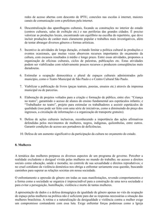 redes de acesso abertas com desconto de IPTU, conexões nas escolas à internet, maiores
       canais de comunicação com a prefeitura pela internet.

   4. Descentralização das aparelhagens culturais, focando as construções no interior do estado
      (centros culturais, salas de exibição etc.) e nas periferias das grandes cidades. É preciso
      valorizar as produções locais, encontrando um equilíbrio na escolha do repertório, que deve
      incluir produções de caráter mais claramente popular e trabalhos mais investigativos, além
      de tentar abranger diversos gêneros e formas artísticas.

   5. Incentivo às atividades de longa duração, evitando limitar a política cultural às produções e
      eventos ocasionais, que muitas vezes absorvem recursos importantes do orçamento da
      cultura, com escassos resultados à médio e longo prazo. Entre essas atividades, propomos a
      organização de oficinas culturais, ciclos de palestras, publicações etc. Estas atividades
      podem ser viabilizadas com relativamente poucos recursos e produzem conseqüências mais
      duradouras.

   6. Estimular a ocupação democrática e plural de espaços culturais administrados pelo
      município, como o Teatro Municipal de São Paulo e o Centro Cultural São Paulo.

   7. Viabilizar a publicação de livros (peças teatrais, poesias, ensaios etc.) através da imprensa
      municipal ou de parcerias.

   8. Elaboração de projetos voltados para a criação e formação de público, entre eles: ―Criança
      no teatro‖, garantindo o acesso de alunos do ensino fundamental aos espetáculos infantis; e
      ―Trabalhador no teatro‖, projeto para estimular os trabalhadores a assistir espetáculos de
      qualidade (isso pode ser feito com uma série de iniciativas, como a diminuindo do preço dos
      ingressos, a circulação de informações e a organização de transporte gratuito).

   9. Defesa de ações culturais inclusivas, reconhecendo a importância das ações afirmativas
      defendidas pelos movimentos de mulheres, negros, indígenas, quilombolas, entre outros.
      Garantir condições de acesso aos portadores de deficiências.

   10. Defesa de um aumento significativo da participação da cultura no orçamento do estado.


8. Mulheres


A temática das mulheres perpassa os diversos aspectos de um programa de governo. Perceber a
realidade excludente e desigual vivida pelas mulheres no mundo do trabalho; no acesso a direitos
sociais como educação, saúde e moradia; no controle de sua sexualidade e direitos reprodutivos; e
no cruel cotidiano da violência doméstica nos obriga a enfrentar seriamente essa questão, buscando
caminhos para superar as relações sexistas em nossa sociedade.

O enfrentamento a opressão de gênero em todas as suas manifestações, revendo comportamentos e
a forma como a sociedade se organiza é imprescindível para a construção de uma nova sociedade e
para evitar a perseguição, humilhação, violência e morte de tantas mulheres.

A apresentação de dados e a defesa demagógica da igualdade de gênero apenas no viés da ocupação
de espaço pelas mulheres na política não é suficiente para dar as respostas necessárias a situação das
mulheres brasileiras. A rotina e a naturalização da desigualdade e violência contra a mulher exige
um compromisso contundente com essa luta. Exige enfrentar forças poderosas como a Igreja
 