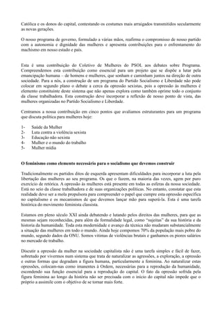 Católica e os donos do capital, contestando os costumes mais arraigados transmitidos secularmente
as novas gerações.

O nosso programa de governo, formulado a várias mãos, reafirma o compromisso de nosso partido
com a autonomia e dignidade das mulheres e apresenta contribuições para o enfrentamento do
machismo em nosso estado e país.


Esta é uma contribuição do Coletivo de Mulheres do PSOL aos debates sobre Programa.
Compreendemos esta contribuição como essencial para um projeto que se dispõe a lutar pela
emancipação humana – de homens e mulheres, que sonham e caminham juntos na direção de outra
sociedade. Para a nós, a construção de um programa do Partido Socialismo e Liberdade não pode
colocar em segundo plano o debate a cerca da opressão sexistas, pois a opressão às mulheres é
elemento constituinte deste sistema que não apenas explora como também oprime todo o conjunto
da classe trabalhadora. Esta construção deve incorporar a reflexão de nosso ponto de vista, das
mulheres organizadas no Partido Socialismo e Liberdade.

Centramos a nossa contribuição em cinco pontos que avaliamos estruturantes para um programa
que discuta política para mulheres hoje:

1-   Saúde da Mulher
2-   Luta contra a violência sexista
3-   Educação não sexista
4-   Mulher e o mundo do trabalho
5-   Mulher mídia


O feminismo como elemento necessário para o socialismo que devemos construir

Tradicionalmente os partidos ditos de esquerda apresentam dificuldades para incorporar a luta pela
libertação das mulheres ao seu programa. Os que o fazem, na maioria das vezes, agem por puro
exercício de retórica. A opressão às mulheres está presente em todas as esferas da nossa sociedade.
Está no seio da classe trabalhadora e de suas organizações políticas. No entanto, constatar que esta
realidade deve ser a mola propulsora para compreender o papel que cumpre esta opressão específica
no capitalismo e os mecanismos de que devemos lançar mão para superá-la. Esta é uma tarefa
histórica do movimento feminista classista.

Estamos em pleno século XXI ainda debatendo e lutando pelos direitos das mulheres, para que as
mesmas sejam reconhecidas, para além da formalidade legal, como ―sujeitas‖ da sua história e da
historia da humanidade. Toda esta modernidade e avanço da técnica não mudaram substancialmente
a situação das mulheres em todo o mundo. Ainda hoje compomos 70% da população mais pobre do
mundo, segundo dados da ONU. Somos vitimas de violências brutais e ganhamos os piores salários
no mercado de trabalho.

Discutir a opressão da mulher na sociedade capitalista não é uma tarefa simples e fácil de fazer,
sobretudo por vivermos num sistema que trata de naturalizar as agressões, a exploração, a opressão
e outras formas que degradam a figura humana, particularmente a feminina. Ao naturalizar estas
opressões, colocam-nas como imanentes à Ordem, necessárias para a reprodução da humanidade,
escondendo sua função essencial para a reprodução do capital. O fato da opressão sofrida pela
figura feminina ao longo da história não ser precisada com o início do capital não impede que o
próprio a assimile com o objetivo de se tornar mais forte.
 