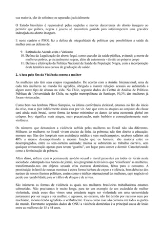 sua maioria, são de solteiras ou separadas judicialmente.

O Estado brasileiro é responsável pelas seqüelas e mortes decorrentes do aborto inseguro ao
permitir que pobres, negras e jovens só encontrem guarida para interromperem uma gravidez
indesejada no aborto inseguro.

E neste cenário o PSOL faz a defesa da integralidade de políticas que possibilitem a saúde da
mulher com as defesas de:

   9. Retirada do Acordo com o Vaticano
   10. Defesa da Legalização do aborto legal, como questão da saúde pública, evitando a morte de
       mulheres pobres, principalmente negras, além da autonomia - direito ao próprio corpo
   11. Defesa e efetivação da Política Nacional de Saúde da População Negra, com a incorporação
       desta temática nos cursos de graduação de saúde.

2. A luta pelo fim da Violência contra a mulher

As mulheres não têm seus corpos resguardados. De acordo com a Anistia Internacional, uma de
cada três mulheres no mundo foi agredida, obrigada a manter relações sexuais ou submetida a
algum outro tipo de abusos na vida. No Chile, segundo dados do Centro de Análise de Políticas
Públicas da Universidade do Chile, na região metropolitana de Santiago, 50,3% das mulheres já
foram violentadas.

Como bem nos lembrou Plínio Sampaio, na última conferência eleitoral, estamos no fim do início
da crise, mas o pior infelizmente ainda esta por vir. Ano que vem os ataques ao conjunto da classe
será ainda mais brutal, como forma de tentar minimizar os danos de uma economia global em
colapso. Isso significa mais ataque, mais precarização, mais barbárie e conseqüentemente mais
violência.

Os números que denunciam a violência sofrida pelas mulheres no Brasil não são diferentes.
Milhares de mulheres no Brasil vivem abaixo da linha da pobreza; não têm direito à educação;
morrem nas filas dos hospitais sem assistência médica e sem medicamentos; recebem salários até
40% a menos desempenhando a mesma função que os homens; são maioria entre os
desempregados, entre os sem-carteira assinada; muitas se submetem ao trabalho escravo, sem
qualquer remuneração apenas para terem ―guarita‖, um lugar para comer e dormir. Caracterizando
como a feminização da pobreza.

Além disso, sofrem com o permanente assédio sexual e moral presentes em todos os locais nesta
sociedade, estampado nas bancas de jornal, nos programas televisivos que ‗coisificam‘ as mulheres,
transformando-nos em objetos sexuais e/ou escravas domésticas, feitas para o consumo. A
prostituição infantil de nossas meninas é outra forma bárbara de expor a violência, bem debaixo dos
narizes de nossos ilustres políticos, assim como o tráfico internacional de mulheres, cujo negócio só
perde em rentabilidade para o tráfico de drogas e de armas.

São inúmeras as formas de violência as quais nos mulheres brasileiras trabalhadoras estamos
submetidas. Não precisamos ir muito longe, para ter um exemplo de um escândalo de mulher
violentada, ainda esses dias vimos uma estudante negra ser violentada em uma universidade
justamente por ser negra e ser mulher, o agressor, no entanto, não foi detido por racismo nem por
machismo, mesmo tendo agredido- a verbalmente. Casos como esse são comuns em todas as partes
do mundo. Entretanto segundos dados da ONU a violência doméstica é a principal causa de lesão
entre as mulheres de 15 a 44 anos.
 