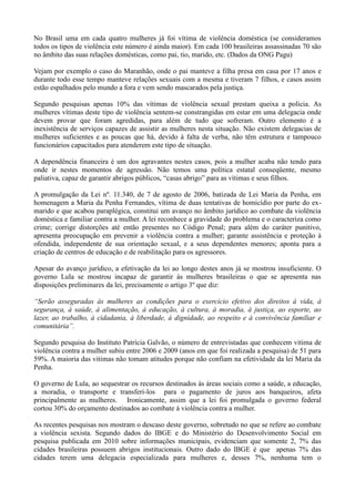 No Brasil uma em cada quatro mulheres já foi vítima de violência doméstica (se consideramos
todos os tipos de violência este número é ainda maior). Em cada 100 brasileiras assassinadas 70 são
no âmbito das suas relações domésticas, como pai, tio, marido, etc. (Dados da ONG Pagu)

Vejam por exemplo o caso do Maranhão, onde o pai manteve a filha presa em casa por 17 anos e
durante todo esse tempo manteve relações sexuais com a mesma e tiveram 7 filhos, e casos assim
estão espalhados pelo mundo a fora e vem sendo mascarados pela justiça.

Segundo pesquisas apenas 10% das vítimas de violência sexual prestam queixa a policia. As
mulheres vítimas deste tipo de violência sentem-se constrangidas em estar em uma delegacia onde
devem provar que foram agredidas, para além de tudo que sofreram. Outro elemento é a
inexistência de serviços capazes de assistir as mulheres nesta situação. Não existem delegacias de
mulheres suficientes e as poucas que há, devido à falta de verba, não têm estrutura e tampouco
funcionários capacitados para atenderem este tipo de situação.

A dependência financeira é um dos agravantes nestes casos, pois a mulher acaba não tendo para
onde ir nestes momentos de agressão. Não temos uma política estatal conseqüente, mesmo
paliativa, capaz de garantir abrigos públicos, ―casas abrigo‖ para as vítimas e seus filhos.

A promulgação da Lei nº. 11.340, de 7 de agosto de 2006, batizada de Lei Maria da Penha, em
homenagem a Maria da Penha Fernandes, vítima de duas tentativas de homicídio por parte do ex-
marido e que acabou paraplégica, constitui um avanço no âmbito jurídico ao combate da violência
doméstica e familiar contra a mulher. A lei reconhece a gravidade do problema e o caracteriza como
crime; corrige distorções até então presentes no Código Penal; para além do caráter punitivo,
apresenta preocupação em prevenir a violência contra a mulher; garante assistência e proteção à
ofendida, independente de sua orientação sexual, e a seus dependentes menores; aponta para a
criação de centros de educação e de reabilitação para os agressores.

Apesar do avanço jurídico, a efetivação da lei ao longo destes anos já se mostrou insuficiente. O
governo Lula se mostrou incapaz de garantir às mulheres brasileiras o que se apresenta nas
disposições preliminares da lei, precisamente o artigo 3º que diz:

“Serão asseguradas às mulheres as condições para o exercício efetivo dos direitos à vida, à
segurança, à saúde, à alimentação, à educação, à cultura, à moradia, à justiça, ao esporte, ao
lazer, ao trabalho, à cidadania, à liberdade, à dignidade, ao respeito e à convivência familiar e
comunitária”.

Segundo pesquisa do Instituto Patrícia Galvão, o número de entrevistadas que conhecem vitima de
violência contra a mulher subiu entre 2006 e 2009 (anos em que foi realizada a pesquisa) de 51 para
59%. A maioria das vitimas não tomam atitudes porque não confiam na efetividade da lei Maria da
Penha.

O governo de Lula, ao sequestrar os recursos destinados às áreas sociais como a saúde, a educação,
a moradia, o transporte e transferi-los para o pagamento de juros aos banqueiros, afeta
principalmente as mulheres. Ironicamente, assim que a lei foi promulgada o governo federal
cortou 30% do orçamento destinados ao combate à violência contra a mulher.

As recentes pesquisas nos mostram o descaso deste governo, sobretudo no que se refere ao combate
a violência sexista. Segundo dados do IBGE e do Ministério do Desenvolvimento Social em
pesquisa publicada em 2010 sobre informações municipais, evidenciam que somente 2, 7% das
cidades brasileiras possuem abrigos institucionais. Outro dado do IBGE é que apenas 7% das
cidades terem uma delegacia especializada para mulheres e, desses 7%, nenhuma tem o
 