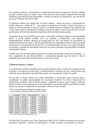 Fica explícita, portanto, a fórmula para o cumprimento das metas de pagamento de juros: redução
de todas as demais ações do estado, o que é feito através de privatizações, programas de demissão
voluntárias, não reposição para aposentados e redução do número de funcionários, que caiu de 912
ativos em 1994 para 743 mil em 2005.

É importante lembrar que grande parte da dívida estadual – aquela que gerou a reformulação do
modelo financeiro a partir de 97 – tem origem em programas de ajuda e socorro do governo a
empresas e bancos privados. O total da dívida e a avaliação acerca da validade de sua aplicação até
os dias atuais nunca foi devidamente auditada e é provável, dados os altos níveis dos juros no país,
que boa parte da dívida legitimamente adquirida já tenha sido plenamente quitada.

O programa de governo do PSOL quer inverter o olhar sobre as finanças públicas e suas prioridades
atuais. A dívida pública estadual deve ser auditada e renegociada, com parâmetros
fundamentalmente distintos daqueles da renegociação de 1997, que partam da necessidade de
autonomia financeira do estado, e não do aprofundamento da dependência frente ao fluxo de capital
internacional. A renegociação da dívida deve ser complementada com uma nova lógica tributária,
que permita o aumento da arrecadação através de uma maior tributação da propriedade, da herança
e das grandes fortunas.

O PSOL quer uma profunda reforma financeira no estado: priorizando a gestão do bem público – e
não o pagamento de uma dívida pública – e arrecadando daqueles que tem muito, e não da
população que todos os dias luta para sobreviver em nosso estado.


2. Reforma Agrária e Urbana:

A re-estruturação produtiva neoliberal causou grande impacto sobre as formas de ocupação da terra
no Brasil e, em especial, em São Paulo, o centro produtivo e financeiro do país. Todo território que
ainda não estava plenamente mercantilizado, passou a ser incorporado à lógica do capital.

De um lado, o campo ampliou seu caráter latifundiário e monocultor, agora essencial para a
consolidação do modelo agroexportador do crescimento brasileiro. Na divisão internacional da
globalização neoliberal, cabe ao Brasil garantir a produção de grãos, carne, madeira, minérios,
celulose e álcool. Essa ampliação do carater latifundiário e monocultor pode ser percebida na tabela
abaixo, que aponta a evolução das três principais culturas em nosso estado:
Tabela - Evolução da área plantada de eucalipto, pinus e
 cana-de-açúcar no Estado de São Paulo, 2001 a 2009

          Eucalipto         Pinus         Cana-de-açúcar           Total
2001       733.207         165.077          3.090.808           3.989.092
2002       756.867         171.044          3.198.392           4.126.302
2003       776.973         178.245          3.394.228           4.349.446
2004       846.882         212.333          3.496.785           4.555.999
2005       887.929         210.686          3.752.448           4.851.063
2006       915.841         214.491          4.338.648           5.468.980
2007       962.006         188.798          4.914.069           6.064.873
2008      1.001.076        172.477          5.498.316           6.671.869
2009       983.920         158.708          5.624.500           6.767.128
Fo nte: Instituto de Eco no mia A gríco la (tabulação no ssa)




Em São Paulo, de acordo com o Censo Agrícola de 2006, são 9,5 milhões de hectares de terra para a
agricultura. Seguindo a estrutura do agronegócio, o estado concentra sua produção em álcool, –
 