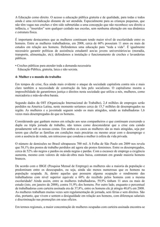 A Educação como direito. O acesso a educação pública gratuita e de qualidade, para todas e todos
ainda é uma reivindicação distante de ser atendida. Especialmente para as crianças pequenas, que
não têm vagas nas creches e têm sido submetidas a uma concepção que não reconhece seu direito a
infância, e ―inseridos‖ sem qualquer cuidado nas escolas, sem nenhuma alteração em sua dinâmica
e estrutura física.

É importante destacarmos que as mulheres continuam tendo maior nível de escolaridade entre os
homens. Entre as mulheres trabalhadoras, em 2008, cerca de 60% possuíam 11 anos ou mais de
estudos em relação aos homens. Defendemos uma educação para ―toda a vida‖. É igualmente
necessário garantir políticas de assistência estudantil aos/as jovens universitários/as (moradia,
transporte, alimentação, etc); defendemos a instalação e funcionamento de creches e lavanderias
públicas.

• Creches públicas para atender toda a demanda necessária
  Educação Pública, gratuita, laica e não sexista.

4- Mulher e o mundo do trabalho

Em tempos de crise, fica ainda mais evidente o ataque da sociedade capitalista contra nós e mais
claro também a necessidade de construção da luta pelo socialismo. O capitalismo mostra a
impossibilidade de garantirmos justiça e direitos nesta sociedade que utiliza a nós, mulheres, como
mercadoria e mão-de-obra barata.

Segundo dados da OIT (Organização Internacional do Trabalho), 2,4 milhões de empregos serão
perdidos na America Latina, neste momento seríamos cerca de 15,7 milhões de desempregados na
região. As mulheres e a juventude seguem sendo os mais atingidos, sendo as trabalhadoras 1,6
vezes mais desempregadas do que os homens.

Considerando que ganham menos em relação aos seus companheiros e que continuam exercendo a
dupla ou tripla jornada de trabalho, não temos como desconsiderar que a crise esta caindo
pesadamente sob as nossas costas. Em ambos os casos as mulheres são as mais atingidas, seja por
terem que chefiar as famílias em condições mais precárias ou mesmo arcar com o desemprego e
com a ausência de renda, um retrocesso que condena a mulher à esfera da vida privada.

O número de demissões no Brasil ultrapassou 700 mil. A Folha de São Paulo em 2009 nos revela
que 58,1% dos postos de trabalho perdidos até agora são postos femininos. Entre os desempregados,
cerca de 52% são negros e pardos ou ainda negras e pardas. Com a escassez de emprego a exigência
aumenta, mesmo com valores de mão-de-obra mais baixa, contratam em grande maioria homens
brancos.

De acordo com o IBGE (Pesquisa Mensal de Emprego) as mulheres são a maioria da população e
predominam entre os desocupados, ou seja, ainda são menos numerosas que os homens na
população ocupada. Já, dentre aquelas que possuem alguma ocupação o rendimento das
trabalhadoras com nível superior equivale a 60% do recebido pelos homens com a mesma
escolaridade! Ainda assim, entre as mulheres trabalhadoras, 59,9% tinham 11 anos ou mais de
estudo (isto, em janeiro de 2008), contra 51,9% dos homens. Por outro lado, enquanto o percentual
de trabalhadoras com carteira assinada era de 37,8%, entre os homens ele já atingia 48,6% em 2008.
As mulheres trabalham muitas vezes sem regulamentação de jornada, sem férias e sem direitos. São
elas, portanto, que vivem e sentem a desigualdade em relação aos homens, com diferenças salariais
e discriminação nas promoções em seus ofícios.

Em termos regionais, a maior concentração de mulheres ocupadas com carteira assinada encontra-se
 