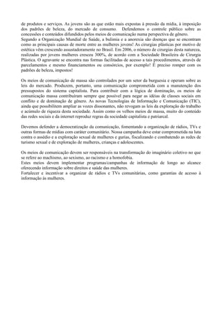 de produtos e serviços. As jovens são as que estão mais expostas à pressão da mídia, à imposição
dos padrões de beleza, do mercado de consumo. Defendemos o controle público sobre as
concessões e conteúdos difundidos pelos meios de comunicação numa perspectiva de gênero.
Segundo a Organização Mundial de Saúde, a bulimia e a anorexia são doenças que se encontram
como as principais causas de morte entre as mulheres jovens! As cirurgias plásticas por motivo de
estética vêm crescendo assustadoramente no Brasil. Em 2006, o número de cirurgias desta natureza,
realizadas por jovens mulheres cresceu 300%, de acordo com a Sociedade Brasileira de Cirurgia
Plástica. O agravante se encontra nas formas facilitadas de acesso a tais procedimentos, através de
parcelamentos e mesmo financiamentos ou consórcios, por exemplo! É preciso romper com os
padrões de beleza, impostos!

Os meios de comunicação de massa são controlados por um setor da burguesia e operam sobre as
leis do mercado. Produzem, portanto, uma comunicação comprometida com a manutenção dos
pressupostos do sistema capitalista. Para contribuir com a lógica de dominação, os meios de
comunicação massa contribuíram sempre que possível para negar as idéias de classes sociais em
conflito e de dominação de gênero. As novas Tecnologias de Informação e Comunicação (TIC),
ainda que possibilitem ampliar as vozes dissonantes, não revogam as leis da exploração do trabalho
e acúmulo de riqueza desta sociedade. Assim como os velhos meios de massa, muito do conteúdo
das redes sociais e da internet reproduz regras da sociedade capitalista e patriarcal.

Devemos defender a democratização da comunicação, fomentando a organização de rádios, TVs e
outras formas de mídias com caráter comunitário. Nossa campanha deve estar comprometida na luta
contra o assédio e a exploração sexual de mulheres e gurias, fiscalizando e combatendo as redes de
turismo sexual e de exploração de mulheres, crianças e adolescentes.

Os meios de comunicação devem ser responsáveis na transformação do imaginário coletivo no que
se refere ao machismo, ao sexismo, ao racismo e a homofobia.
Estes meios devem implementar programas/campanhas de informação de longo ao alcance
oferecendo informação sobre direitos e saúde das mulheres.
Fortalecer e incentivar a organizar de rádios e TVs comunitárias, como garantias de acesso à
informação às mulheres.
 