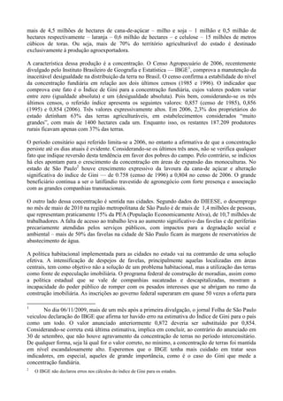 mais de 4,5 milhões de hectares de cana-de-açúcar – milho e soja – 1 milhão e 0,5 milhão de
hectares respectivamente – laranja – 0,6 milhão de hectares – e celulose – 15 milhões de metros
cúbicos de toras. Ou seja, mais de 70% do território agriculturável do estado é destinado
exclusivamente à produção agroexportadora.

A característica dessa produção é a concentração. O Censo Agropecuário de 2006, recentemente
divulgado pelo Instituto Brasileiro de Geografia e Estatística — IBGE1, comprova a manutenção da
inaceitável desigualdade na distribuição da terra no Brasil. O censo confirma a estabilidade do nível
da concentração fundiária em relação aos dois últimos censos (1985 e 1996). O indicador que
comprova este fato é o Índice de Gini para a concentração fundiária, cujos valores podem variar
entre zero (igualdade absoluta) e um (desigualdade absoluta). Pois bem, considerando-se os três
últimos censos, o referido índice apresenta os seguintes valores: 0,857 (censo de 1985), 0,856
(1995) e 0,854 (2006). Três valores expressivamente altos. Em 2006, 2,3% dos proprietários do
estado detinham 63% das terras agriculturáveis, em estabelecimentos considerados ―muito
grandes‖, com mais de 1400 hectares cada um. Enquanto isso, os restantes 187.209 produtores
rurais ficavam apenas com 37% das terras.

O período censitário aqui referido limita-se a 2006, no entanto a afirmativa de que a concentração
persiste até os dias atuais é evidente. Considerando-se os últimos três anos, não se verifica qualquer
fato que indique reversão desta tendência em favor dos pobres do campo. Pelo contrário, se indícios
há eles apontam para o crescimento da concentração em áreas de expansão das monoculturas. No
estado de São Paulo2 houve crescimento expressivo da lavoura da cana-de açúcar e alteração
significativa do índice de Gini — de 0.758 (censo de 1996) a 0,804 no censo de 2006. O grande
beneficiário continua a ser o latifúndio travestido de agronegócio com forte presença e associação
com as grandes companhias transnacionais.

O outro lado dessa concentração é sentida nas cidades. Segundo dados do DIEESE, o desemprego
no mês de maio de 2010 na região metropolitana de São Paulo é de mais de 1,4 milhões de pessoas,
que representam praticamente 15% da PEA (População Economicamente Ativa), de 10,7 milhões de
trabalhadores. A falta de acesso ao trabalho leva ao aumento significativo das favelas e de periferias
precariamente atendidas pelos serviços públicos, com impactos para a degradação social e
ambiental – mais de 50% das favelas na cidade de São Paulo ficam às margens de reservatórios de
abastecimento de água.

A política habitacional implementada para as cidades no estado vai na contramão de uma solução
efetiva. A intensificação de despejos de favelas, principalmente aquelas localizadas em áreas
centrais, tem como objetivo não a solução de um problema habitacional, mas a utilização das terras
como fonte de especulação imobiliária. O programa federal de construção de moradias, assim como
a política estadual que se vale de companhias sucateadas e descapitalizadas, mostram a
incapacidade do poder público de romper com os pesados interesses que se abrigam no ramo da
construção imobiliária. As inscrições ao governo federal superaram em quase 50 vezes a oferta para

1
       No dia 06/11/2009, mais de um mês após a primeira divulgação, o jornal Folha de São Paulo
veiculou declaração do IBGE que afirma ter havido erro na estimativa do Índice de Gini para o país
como um todo. O valor anunciado anteriormente 0,872 deveria ser substituído por 0,854.
Considerando-se correta está última estimativa, implica em concluir, ao contrário do anunciado em
30 de setembro, que não houve agravamento da concentração de terras no período intercensitário.
De qualquer forma, seja lá qual for o valor correto, no mínimo, a concentração de terras foi mantida
em nível escandalosamente alto. Esperemos que o IBGE tenha mais cuidado em tratar seus
indicadores, em especial, aqueles de grande importância, como é o caso do Gini que mede a
concentração fundiária.
2
    O IBGE não declarou erros nos cálculos do índice de Gini para os estados.
 