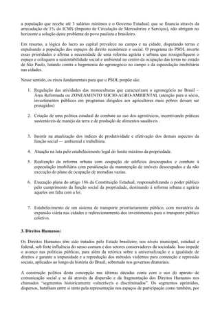 a população que recebe até 3 salários mínimos e o Governo Estadual, que se financia através da
arrecadação de 1% do ICMS (Imposto de Circulação de Mercadorias e Serviços), não abrigam no
horizonte a solução deste problema do povo paulista e brasileiro.

Em resumo, a lógica do lucro ao capital prevalece no campo e na cidade, disputando terras e
expulsando a população dos espaços de direito econômico e social. O programa do PSOL inverte
essas prioridades e afirma a necessidade de uma reforma agrária e urbana que ressignifiquem o
espaço e coloquem a sustentabilidade social e ambiental no centro da ocupação das terras no estado
de São Paulo, lutando contra a hegemonia do agronegócio no campo e da especulação imobiliária
nas cidades.

Nesse sentido, os eixos fundamentais para que o PSOL propõe são:

   1. Regulação das atividades das monoculturas que caracterizam o agronegócio no Brasil –
      Área Reformada ou ZONEAMENTO SOCIO-AGRO-AMBIENTAL (atenção para o sócio,
      investimentos públicos em programas dirigidos aos agricultores mais pobres devem ser
      protegidos)

   2. Criação de uma política estadual de combate ao uso dos agrotóxicos, incentivando práticas
      sustentáveis de manejo da terra e de produção de alimentos saudáveis .


   3. Insistir na atualização dos índices de produtividade e efetivação dos demais aspectos da
      função social — ambiental e trabalhista.

   4. Atuação na luta pelo estabelecimento legal do limite máximo da propriedade.

   5. Realização da reforma urbana com ocupação de edifícios desocupados e combate à
      especulação imobiliária com penalização da manutenção de imóveis desocupados e da não
      execução do plano de ocupação de moradias vazias.

   6. Execução plena do artigo 186 da Constituição Estadual, responsabilizando o poder público
      pelo cumprimento da função social da propriedade, destinando à reforma urbana e agrária
      aqueles em falta com a lei.


   7. Estabelecimento de um sistema de transporte prioritariamente público, com moratória da
      expansão viária nas cidades e redirecionamento dos investimentos para o transporte público
      coletivo.

3. Direitos Humanos:

Os Direitos Humanos têm sido tratados pelo Estado brasileiro, nos níveis municipal, estadual e
federal, sob forte influência do senso comum e dos setores conservadores da sociedade. Isso impede
o avanço nas políticas públicas, para além da retórica sobre a universalização e a igualdade de
direitos e garante a impunidade e a reprodução dos métodos violentos para contenção e repressão
sociais, aplicados ao longo da história do Brasil, sobretudo nos governos ditatoriais.

A construção política desta concepção nas últimas décadas conta com o uso do aparato de
comunicação social e se dá através da dispersão e da fragmentação dos Direitos Humanos nos
chamados ―segmentos historicamente vulneráveis e discriminados‖. Os segmentos oprimidos,
dispersos, batalham entre si tanto pela representação nos espaços de participação como também, por
 