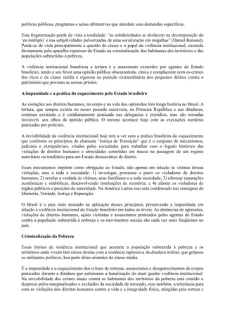 políticas públicas, programas e ações afirmativas que atendam suas demandas específicas.

Esta fragmentação perde de vista a totalidade: ―as solidariedades se desfazem na decomposição do
‗eu múltiplo‘ e nas subjetividades pulverizadas de uma socialização em migalhas‖ (Daniel Bensaid).
Perde-se de vista principalmente a questão de classe e o papel da violência institucional, exercida
diretamente pelo aparelho repressor do Estado na criminalização dos habitantes dos territórios e das
populações submetidas à pobreza.

A violência institucional banalizou a tortura e o assassinato exercidos por agentes do Estado
brasileiro, tendo a seu favor uma opinião pública obscurantista, cínica e complacente com os crimes
dos ricos e da classe média e rigorosa na punição extraordinária dos pequenos delitos contra o
patrimônio que povoam as nossas prisões.

A impunidade e a prática do esquecimento pelo Estado brasileiro

As violações aos direitos humanos, no corpo e na vida dos oprimidos têm longa história no Brasil. A
tortura, que sempre existiu no nosso passado escravista, na Primeira República e nas ditaduras,
continua existindo e é cotidianamente praticada nas delegacias e presídios, mas são tornadas
invisíveis aos olhos da opinião pública. O mesmo acontece hoje com as execuções sumárias
praticadas por policiais.

A invisibilidade da violência institucional hoje tem a ver com a prática brasileira do esquecimento
que confronta os princípios da chamada ―Justiça de Transição‖ que é o conjunto de mecanismos,
judiciais e extrajudiciais, criados pelas sociedades para trabalhar com o legado histórico das
violações de direitos humanos e atrocidades cometidas em massa na passagem de um regime
autoritário ou totalitário para um Estado democrático de direito.

Esses mecanismos impõem como obrigação ao Estado, não apenas em relação às vítimas dessas
violações, mas a toda a sociedade: 1) investigar, processar e punir os violadores de direitos
humanos; 2) revelar a verdade às vítimas, seus familiares e a toda sociedade; 3) oferecer reparações
econômicas e simbólicas, desenvolvendo instituições de memória; e 4) afastar os violadores de
órgãos públicos e posições de autoridade. Na América Latina isso está condensado nas consignas de
Memória, Verdade, Justiça e Reparação.

O Brasil é o país mais atrasado na aplicação desses princípios, preservando a impunidade em
relação à violência institucional do Estado brasileiro em todos os níveis. As denúncias de agressões,
violações de direitos humanos, ações violentas e assassinatos praticados pelos agentes do Estado
contra a população submetida à pobreza e os movimentos sociais são cada vez mais freqüentes no
país.

Criminalização da Pobreza

Essas formas de violência institucional que acomete a população submetida à pobreza e os
territórios onde vivem têm raízes diretas com a violência repressiva da ditadura militar, que golpeou
os militantes políticos, boa parte deles oriundos da classe média.

É a impunidade e o esquecimento dos crimes de torturas, assassinatos e desaparecimentos de corpos
praticados durante a ditadura que estruturam a banalização do atual quadro violência institucional.
Na invisibilidade dos crimes atuais contra os habitantes dos territórios da pobreza está contido o
desprezo pelos marginalizados e excluídos da sociedade de mercado, mas também, a tolerância para
com as violações dos direitos humanos contra a vida e a integridade física, atingidas pela tortura e
 