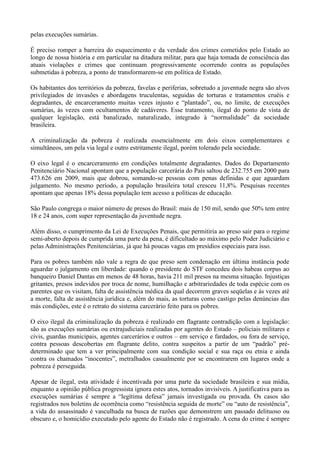 pelas execuções sumárias.

É preciso romper a barreira do esquecimento e da verdade dos crimes cometidos pelo Estado ao
longo de nossa história e em particular na ditadura militar, para que haja tomada de consciência das
atuais violações e crimes que continuam progressivamente ocorrendo contra as populações
submetidas à pobreza, a ponto de transformarem-se em política de Estado.

Os habitantes dos territórios da pobreza, favelas e periferias, sobretudo a juventude negra são alvos
privilegiados de invasões e abordagens truculentas, seguidas de torturas e tratamentos cruéis e
degradantes, de encarceramento muitas vezes injusto e ―plantado‖, ou, no limite, de execuções
sumárias, às vezes com ocultamentos de cadáveres. Esse tratamento, ilegal do ponto de vista de
qualquer legislação, está banalizado, naturalizado, integrado à ―normalidade‖ da sociedade
brasileira.

A criminalização da pobreza é realizada essencialmente em dois eixos complementares e
simultâneos, um pela via legal e outro estritamente ilegal, porém tolerado pela sociedade.

O eixo legal é o encarceramento em condições totalmente degradantes. Dados do Departamento
Penitenciário Nacional apontam que a população carcerária do País saltou de 232.755 em 2000 para
473.626 em 2009, mais que dobrou, somando-se pessoas com penas definidas e que aguardam
julgamento. No mesmo período, a população brasileira total cresceu 11,8%. Pesquisas recentes
apontam que apenas 18% dessa população tem acesso a políticas de educação.

São Paulo congrega o maior número de presos do Brasil: mais de 150 mil, sendo que 50% tem entre
18 e 24 anos, com super representação da juventude negra.

Além disso, o cumprimento da Lei de Execuções Penais, que permitiria ao preso sair para o regime
semi-aberto depois de cumprida uma parte da pena, é dificultado ao máximo pelo Poder Judiciário e
pelas Administrações Penitenciárias, já que há poucas vagas em presídios especiais para isso.

Para os pobres também não vale a regra de que preso sem condenação em última instância pode
aguardar o julgamento em liberdade: quando o presidente do STF concedeu dois habeas corpus ao
banqueiro Daniel Dantas em menos de 48 horas, havia 211 mil presos na mesma situação. Injustiças
gritantes, presos indevidos por troca de nome, humilhação e arbitrariedades de toda espécie com os
parentes que os visitam, falta de assistência médica da qual decorrem graves seqüelas e às vezes até
a morte, falta de assistência jurídica e, além do mais, as torturas como castigo pelas denúncias das
más condições, este é o retrato do sistema carcerário feito para os pobres.

O eixo ilegal da criminalização da pobreza é realizado em flagrante contradição com a legislação:
são as execuções sumárias ou extrajudiciais realizadas por agentes do Estado – policiais militares e
civis, guardas municipais, agentes carcerários e outros – em serviço e fardados, ou fora de serviço,
contra pessoas descobertas em flagrante delito, contra suspeitos a partir de um ―padrão‖ pré-
determinado que tem a ver principalmente com sua condição social e sua raça ou etnia e ainda
contra os chamados ―inocentes‖, metralhados casualmente por se encontrarem em lugares onde a
pobreza é perseguida.

Apesar de ilegal, esta atividade é incentivada por uma parte da sociedade brasileira e sua mídia,
enquanto a opinião pública progressista ignora estes atos, tornados invisíveis. A justificativa para as
execuções sumárias é sempre a ―legítima defesa‖ jamais investigada ou provada. Os casos são
registrados nos boletins de ocorrência como ―resistência seguida de morte‖ ou ―auto de resistência‖,
a vida do assassinado é vasculhada na busca de razões que demonstrem um passado delituoso ou
obscuro e, o homicídio executado pelo agente do Estado não é registrado. A cena do crime é sempre
 
