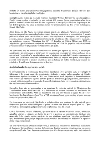 desfeita. Os mortos (ou semimortos) são jogados na caçamba do camburão policial e levados para
hospitais e as cápsulas das balas recolhidas.

Exemplos destas formas de execução foram os chamados ―Crimes de Maio‖ na suposta reação do
Estado contra o crime organizado em que mais de 490 pessoas foram assassinadas pelas forças
públicas sendo 60% com menos de 36 anos e apenas 94% sem qualquer histórico de passagem por
um distrito policial. Ou ainda as recentes mortes por espancamentos de dois jovens motoboys na
Grande São Paulo.

Além disso, em São Paulo, os policiais matam através dos chamados ―grupos de extermínio‖,
homens encapuzados executando chacinas, como forma de amedrontar as comunidades. A autoria
policial da maior parte das chacinas só vem a ser confirmada a contragosto das investigações
policiais, quando um grupo de extermínio torna-se tão saliente que não é mais possível esconder a
sua existência, como os ―Matadores dos 18″ (18º Batalhão da Polícia Militar) em 2007, os
Highlanders (que cortavam as cabeças dos assassinados), em 2008 e o grupo de Policiais acusados
pelos assassinatos de 23 jovens na baixada santista em 2010.

Por outro lado, não há estatísticas confiáveis das mortes por agentes do Estado, as instituições
acadêmicas e as autoridades se congregam em inépcia para obscurecer os crimes, enfiando-os na
categoria de ―homicídios‖ e transferindo-os para a ―violência da sociedade‖. As diversas contagens
variam pois os critérios inexistem, justamente como forma de impedir não apenas a investigação
policial, como também as análises acadêmicas que, na falta de um padrão confiável, se baseiam nas
estatísticas de saúde que distorcem a autoria do crime.

A criminalização dos movimentos sociais

O aprofundamento e continuidade das políticas neoliberais sob o governo Lula, a cooptação de
lideranças e de grande parte dos movimentos sindicais e sociais pelos aparelhos de Estado,
notadamente aqueles vinculados a CUT, têm favorecido na atual conjuntura o fortalecimento de
uma ofensiva de direita que aglutina partidos políticos tradicionais, poder judiciário, empresários e
a grande mídia comercial na propagação de uma ideologia que clama por repressão e criminalização
dos movimentos sociais combativos.

Exemplos disso são as perseguições e as tentativas de extinção judicial do Movimento dos
Trabalhadores Rurais Sem-Terra MST e o fechamento de escolas vinculadas ao movimento em
assentamentos consolidados. Além da truculência com que são tratadas as ações do MST e do
Movimento dos Trabalhadores Sem Teto MTST, em ocupações de terras rurais e urbanas que não
cumprem qualquer função social.

Em Americana no interior de São Paulo, a polícia militar sem qualquer decisão judicial que a
respaldasse, por duas vezes reintegrou a ―posse‖ de uma área pública ocupada pelo MST, para
devolvê-la à exploração ilegal por uma Usina no plantio de cana-de-açúcar.

Com o movimento sindical combativo, que ainda resiste à retirada de direitos sociais, demissões,
reduções salariais e ataques ao direito de greve, o processo de criminalização também vem
ocorrendo. Sofre pesadas multas, restrições de suas atividades através de ―interditos proibitórios‖
que, determinados pela justiça, impedem ações próximas das unidades de trabalho e a repressão
direta pela polícia militar.

Em conseqüência desta ofensiva conservadora, a impunidade e as ameaças de mortes e assassinatos
de lideranças de trabalhadores rurais e defensores de direitos humanos, principalmente no campo,
tem se intensificado. Desta forma os movimentos têm sido alvos constantes do poder judiciário e da
 