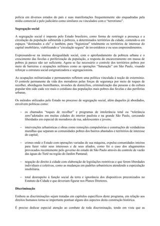 polícia em diversos estados do país e suas manifestações frequentemente são enquadradas pela
mídia comercial e pelo judiciário como similares ou vinculados com o ―terrorismo‖.

Segregação social

A segregação social é imposta pelo Estado brasileiro, como forma de restringir a presença e a
circulação da população submetida à pobreza, a determinados territórios da cidade, contendo-a em
espaços ―destinados a ela‖ e também, para ―higienizar‖ totalmente os territórios de interesse do
capital imobiliário, viabilizando a ―circulação segura‖ de investidores e ou seus empreendimentos.

Expressando-se na imensa desigualdade social, com o aprofundamento da pobreza urbana e o
crescimento das favelas e periferização da população, a resposta do encarceramento em massa de
pobres já parece não ser suficiente. Agora se faz necessário o controle dos territórios pobres por
meio de barreiras e ocupações militares como as operações ―Saturação‖ em São Paulo, visando
reforçar a estrutura social estigmatizadora e segregacionista.

As ocupações militarizadas e permanentes refletem uma política vinculada à noção de extermínio.
O controle permanente da vida dos moradores pelas forças de segurança por meio de toques de
recolher, abordagens humilhantes, invasões de domicílios, criminalização das pessoas e da cultura
popular têm sido cada vez mais o cotidiano das populações mais pobres das favelas e das periferias
urbanas.

Os métodos utilizados pelo Estado no processo de segregação social, além daqueles já abordados,
envolvem políticas como:

       os chamados ―toques de recolher‖ e programas de intolerância total ou ―tolerância
       zero‖adotados em muitas cidades do interior paulista e na grande São Paulo, cerceando
       liberdades em especial de moradores de rua, adolescentes e jovens;

       intervenções urbanísticas e obras como remoções compulsórias e construções de verdadeiras
       muralhas que separam as comunidades pobres dos bairros abastados e territórios de interesse
       do capital;

       crimes onde o Estado com operações variadas de sua máquina, expulsa comunidades inteiras
       para fazer valer seus interesses e de seus aliados, como foi o caso dos alagamentos
       provocados recentemente pelo governo do estado de São Paulo através do controle de vazão
       das águas do Tietê na região do Jardim Pantanal;

       negação do direito à cidade com elaboração de legislações restritivas e que ferem liberdades
       individuais e coletivas, como as mudanças em padrões urbanísticos atendendo a especulação
       imobiliária.

       total desrespeito à função social da terra e ignorância dos dispositivos preconizados no
       Estatuto da Cidade e que deveriam figurar nos Planos Diretores.

Discriminação

Embora as discriminações sejam tratadas em capítulos específicos deste programa, em relação aos
direitos humanos torna-se importante pontuar alguns dos aspectos desta construção histórica.

É preciso dedicar especial atenção ao combate de toda discriminação, tendo em vista que as
 