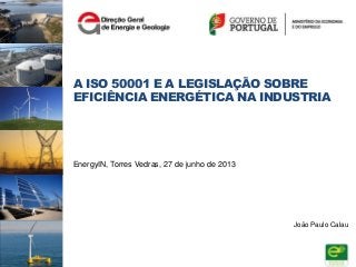 A ISO 50001 E A LEGISLAÇÃO SOBRE
EFICIÊNCIA ENERGÉTICA NA INDUSTRIA
EnergyIN, Torres Vedras, 27 de junho de 2013
João Paulo Calau
 