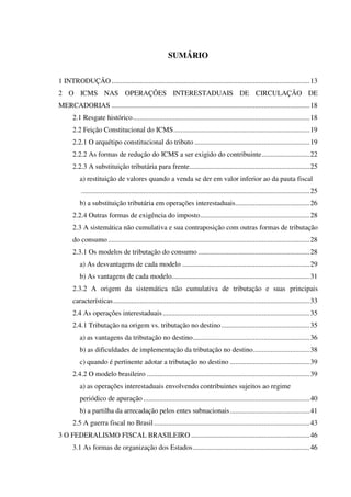 SUMÁRIO
1 INTRODUÇÃO................................................................................................................13
2 O ICMS NAS OPERAÇÕES INTERESTADUAIS DE CIRCULAÇÃO DE
MERCADORIAS ................................................................................................................18
2.1 Resgate histórico....................................................................................................18
2.2 Feição Constitucional do ICMS.............................................................................19
2.2.1 O arquétipo constitucional do tributo .................................................................19
2.2.2 As formas de redução do ICMS a ser exigido do contribuinte...........................22
2.2.3 A substituição tributária para frente....................................................................25
a) restituição de valores quando a venda se der em valor inferior ao da pauta fiscal
.................................................................................................................................25
b) a substituição tributária em operações interestaduais..........................................26
2.2.4 Outras formas de exigência do imposto..............................................................28
2.3 A sistemática não cumulativa e sua contraposição com outras formas de tributação
do consumo..................................................................................................................28
2.3.1 Os modelos de tributação do consumo ...............................................................28
a) As desvantagens de cada modelo ........................................................................29
b) As vantagens de cada modelo..............................................................................31
2.3.2 A origem da sistemática não cumulativa de tributação e suas principais
características...............................................................................................................33
2.4 As operações interestaduais...................................................................................35
2.4.1 Tributação na origem vs. tributação no destino..................................................35
a) as vantagens da tributação no destino..................................................................36
b) as dificuldades de implementação da tributação no destino................................38
c) quando é pertinente adotar a tributação no destino .............................................39
2.4.2 O modelo brasileiro ............................................................................................39
a) as operações interestaduais envolvendo contribuintes sujeitos ao regime
periódico de apuração ..............................................................................................40
b) a partilha da arrecadação pelos entes subnacionais.............................................41
2.5 A guerra fiscal no Brasil ........................................................................................43
3 O FEDERALISMO FISCAL BRASILEIRO ...................................................................46
3.1 As formas de organização dos Estados..................................................................46
 