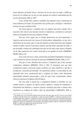 99
forma federativa de Estado obstar a iniciativa de um dos entes de exigir o ICMS que
deixou de ser cobrado por seu par em uma operação de comércio interestadual que lhe
envolva diretamente (1994, p. 109)44
.
Com a devida vênia, embora o equilíbrio seja imperativo para a manutenção da
forma federativa de Estado, tal característica não justifica que se desfigure o federalismo
da forma em que concebido no País.
Em outras palavras, o equilíbrio deve ser atingido; para tanto, contudo, não é
necessário abrir mão de nota marcante inerente ao federalismo, consistente na autonomia
financeira outorgada aos entes que compõem o Estado.
Para que exista espaço para os Estados promoverem sua auto-organização, é
imperativo que possam gerir seus recursos de forma própria, independente, ou seja, sem a
interferência de seus pares, quer se trate dos dispostos no plano horizontal, quer daqueles
situados no plano vertical. É necessário, portanto, que haja efetiva repartição de rendas, o
que pressupõe a ausência de subterfúgios para que um dos entes esteja sujeito a barganha
ou aos olhos gananciosos do vizinho, interessado no seu quinhão de receita (FERREIRA
FILHO, 2006, p. 54).
Caso assim não fosse, estaria caracterizada irremediável dependência financeira,
o que conduziria ao fracasso da noção de autonomia (FERREIRA FILHO, 2006, p. 53)45
.
Para que os entes obtenham ditos recursos, é imperativo que se lhes outorgue
competências tributárias (MORAES, 2010, p. 282). E, justamente para que ditas
competências tragam o necessário amparo econômico aos entes federativos é que lhes é
reconhecida a necessária privatividade. Tal característica afirma a exclusividade do ente
legitimado pelo texto constitucional para a exigência de tributo sobre determinada
materialidade tributária, proscrevendo a ação de outros que, eventualmente, tenham
interesse em promover exigência sobre tal riqueza.
Por essa razão se afirma que a competência tributária se desdobra em seus
sentidos positivo e negativo. O aspecto positivo significa a outorga da competência a
determinado ente federativo; o negativo expressa a proibição para todos os demais entes
interferirem na exigência de tributos sobre tal materialidade (CARRAZZA, 2008, p.
44
Tal opinião veio a ser revista pelo aludido jurista cerca de vinte anos após, em 2012. Em novo texto, Paulo
de Barros Carvalho afirma que “considerado o caráter nacional do ICMS e o imperativo princípio da não-
cumulatividade desse imposto, a anulação dos efeitos da norma jurídica concessiva de benefício fiscal teria
como resultado restabelecer a exigência dos valores dispensados ou devolvidos pela Administração Pública
(Estado de origem) ao contribuinte, e não alternativa ou cumulativamente, implicar a anulação do crédito de
ICMS e a exigência do imposto pelo Estado de destino” (p. 72).
45
No mesmo sentido, CONTI, 2001, p. 14.
 