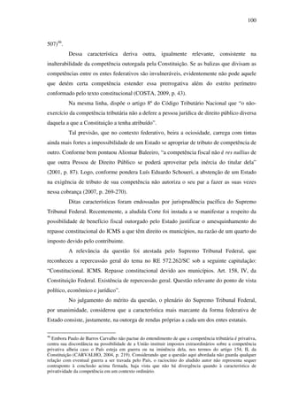 100
507)46
.
Dessa característica deriva outra, igualmente relevante, consistente na
inalterabilidade da competência outorgada pela Constituição. Se as balizas que divisam as
competências entre os entes federativos são invulneráveis, evidentemente não pode aquele
que detém certa competência estender essa prerrogativa além do estrito perímetro
conformado pelo texto constitucional (COSTA, 2009, p. 43).
Na mesma linha, dispõe o artigo 8º do Código Tributário Nacional que “o não-
exercício da competência tributária não a defere a pessoa jurídica de direito público diversa
daquela a que a Constituição a tenha atribuído”.
Tal previsão, que no contexto federativo, beira a ociosidade, carrega com tintas
ainda mais fortes a impossibilidade de um Estado se apropriar de tributo de competência de
outro. Conforme bem pontuou Aliomar Baleeiro, “a competência fiscal não é res nullius de
que outra Pessoa de Direito Público se poderá aproveitar pela inércia do titular dela”
(2001, p. 87). Logo, conforme pondera Luís Eduardo Schoueri, a abstenção de um Estado
na exigência de tributo de sua competência não autoriza o seu par a fazer as suas vezes
nessa cobrança (2007, p. 269-270).
Ditas características foram endossadas por jurisprudência pacífica do Supremo
Tribunal Federal. Recentemente, a aludida Corte foi instada a se manifestar a respeito da
possibilidade de benefício fiscal outorgado pelo Estado justificar o amesquinhamento do
repasse constitucional do ICMS a que têm direito os municípios, na razão de um quarto do
imposto devido pelo contribuinte.
A relevância da questão foi atestada pelo Supremo Tribunal Federal, que
reconheceu a repercussão geral do tema no RE 572.262/SC sob a seguinte capitulação:
“Constitucional. ICMS. Repasse constitucional devido aos municípios. Art. 158, IV, da
Constituição Federal. Existência de repercussão geral. Questão relevante do ponto de vista
político, econômico e jurídico”.
No julgamento do mérito da questão, o plenário do Supremo Tribunal Federal,
por unanimidade, considerou que a característica mais marcante da forma federativa de
Estado consiste, justamente, na outorga de rendas próprias a cada um dos entes estatais.
46
Embora Paulo de Barros Carvalho não pactue do entendimento de que a competência tributária é privativa,
centra sua discordância na possibilidade de a União instituir impostos extraordinários sobre a competência
privativa alheia caso o País esteja em guerra ou na iminência dela, nos termos do artigo 154, II, da
Constituição (CARVALHO, 2004, p. 219). Considerando que a questão aqui abordada não guarda qualquer
relação com eventual guerra a ser travada pelo País, o raciocínio do aludido autor não representa sequer
contraponto à conclusão acima firmada, haja vista que não há divergência quando à característica de
privatividade da competência em um contexto ordinário.
 