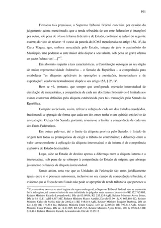 101
Firmadas tais premissas, o Supremo Tribunal Federal concluiu, por ocasião do
julgamento acima mencionado, que a renda tributária de um ente federativo é intangível
por outro, sob pena de ofensa à forma federativa de Estado, conforme se infere do seguinte
excerto do voto do relator: “é o caso da parcela do ICMS mencionada no artigo 158, IV, da
Carta Magna, que, embora arrecadada pelo Estado, integra de jure o patrimônio do
Município, não podendo o ente maior dela dispor a seu talante, sob pena de grave ofensa
ao pacto federativo […]”47
.
Em absoluto respeito a tais características, a Constituição outorgou ao seu órgão
de maior representatividade federativa – o Senado da República – a competência para
estabelecer “as alíquotas aplicáveis às operações e prestações, interestaduais e de
exportação”, conforme textualmente dispõe o seu artigo 155, § 2º, IV.
Bem se vê, portanto, que sempre que configurada operação interestadual de
circulação de mercadorias, a competência de cada um dos Entes Federativos é limitada aos
exatos contornos definidos pela alíquota estabelecida para tais transações pelo Senado da
República.
Compete ao Senado, assim, refrear a volúpia de cada um dos Estados envolvidos,
fracionando a operação de forma que cada um dos entes tenha o seu quinhão exclusivo de
arrecadação. O papel do Senado, portanto, resume-se a limitar a competência de cada um
dos Entes Federativos.
Em outras palavras, até o limite da alíquota prevista pelo Senado, o Estado de
origem tem todas as prerrogativas de exigir o tributo do contribuinte; a diferença entre o
valor correspondente à aplicação da alíquota interestadual e da interna é de competência
exclusiva do Estado destinatário.
Logo, cabe ao Estado de destino apenas a diferença entre a alíquota interna e a
interestadual, sob pena de se sobrepor à competência do Estado de origem, que abrange
justamente os limites da alíquota interestadual.
Sendo assim, uma vez que as Unidades da Federação são entes juridicamente
iguais entre si e possuem autonomia, inclusive no seu campo de competência tributária, é
evidente que o Fisco de um Estado não pode se apropriar de renda tributária que pertence a
47
E, como deve ocorrer no atual regime da repercussão geral, o Supremo Tribunal Federal vem se mantendo
fiel a tal regime, tal como se infere de uma infinidade de julgados mais recentes, dentre eles RE 572.762-RG,
Relator Ministro Ricardo Lewandowski, DJe de 05.09.08; RE 535.135-AgR, Relator Ministro Ayres Britto,
DJe de 18.10.11; ADI 4.597-MC, Relator Ministro Marco Aurélio, DJe de 05.09.11; AI 665.186-ED, Relator
Ministro Celso de Mello, DJe de 28.02.11; RE 548.018-AgR, Relator Ministro Joaquim Barbosa, DJe de
12.11.10; RE 477.854-ED, Relatora Ministra Ellen Gracie, DJe de 22.05.09; RE 499.613-AgR, Relator
Ministro Cezar Peluso, DJe de 14.11.085; RE 645.763, Relator Ministro Ayres Britto, DJe de 07.02.12; RE
631.414, Relator Ministro Ricardo Lewandowski, DJe de 17.05.12
 