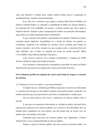 102
outro ente federativo. Conduta nesse sentido implica frontal ofensa à capacidade de
autoadministração, tutelada constitucionalmente.
Essa, aliás, foi a conclusão a que chegou a ministra Ellen Gracie Northfleet, do
Supremo Tribunal Federal, ao suspender a exigibilidade de débito em situação idêntica à
ora analisada (AC 2.611-AgR/MG). Na ocasião, a ministra assentou que “não é dado ao
Estado de destino, mediante a glosa à apropriação de créditos nas operações interestaduais,
negar efeitos aos créditos apropriados pelos contribuintes”.
É que, conforme bem pondera a jurisprudência do Superior Tribunal de Justiça,
conclusão oposta implicaria “possibilidade de o Estado de destino, em prejuízo ao
contribuinte, apropriar-se da totalidade do incentivo fiscal concedido pelo Estado de
origem, tornando-o sem efeito, situação essa que conspira contra a autonomia fiscal dos
entes federados, que só pode ser regulada por norma de caráter nacional” (REsp
1.125.188/MT, relator Ministro Benedito Gonçalves).
Logo, inviável, inclusive sob o enfoque constitucional, a exigência do ICMS
devido ao Estado de origem pelo Estado de destino.
Essa conclusão é endossada pelas consequências percebidas no plano do Direito
Administrativo que derivam da exigência dos valores pelo Estado de destino.
4.4 O cabimento jurídico da exigência dos valores pelo Estado de origem e a extensão
da cobrança
4.4.1 Definição de interesse público e sua indisponibilidade
O simples fato de a Administração Pública representar o interesse da coletividade
é o bastante para outorgar ao ente público proteção extravagante perante o particular, em
medida suficiente para evitar que interesses privados se sobreponham à vontade geral.
Ou, em outras palavras, deve haver a supremacia do interesse público sobre o
privado.
E, para que essa supremacia efetivamente se verifique na prática, não pode haver
margem para negociata com o interesse público. Se o interesse é da coletividade, deve ser
tutelado pelos mandatários da coisa pública, que não podem agir de acordo com seu
próprio juízo, suas próprias convicções.
Justamente para evitar que esse interesse público seja vilipendiado, o Direito
Administrativo crava a indisponibilidade do interesse público.
Embora a noção de interesse público seja tema acessível ao homem médio, sua
 