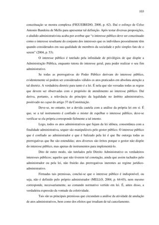 103
conceituação se mostra complexa (FIGUEIREDO, 2000, p. 62). Daí o esforço de Celso
Antonio Bandeira de Mello para apresentar tal definição. Após testar diversas proposições,
o aludido administrativista acaba por averbar que “o interesse público deve ser conceituado
como o interesse resultante do conjunto dos interesses que os indivíduos pessoalmente têm
quando considerados em sua qualidade de membros da sociedade e pelo simples fato de o
serem” (2004, p. 53).
O interesse público é tutelado pela infinidade de privilégios de que dispõe a
Administração Pública, enquanto tutora do interesse geral, para poder realizar o seu fim
administrativo.
Se todas as prerrogativas do Poder Público derivam do interesse público,
evidentemente só podem ser considerados válidos os atos praticados em absoluta atenção a
tal diretriz. A verdadeira diretriz para tanto é a lei. É nela que são versadas todas as regras
que devem ser observadas com o propósito de atendimento ao interesse público. Daí
deriva, portanto, a relevância do princípio da legalidade no âmbito administrativo,
positivado no caput do artigo 37 da Constituição.
Deve-se, no entanto, ter a devida cautela com a análise da própria lei em si. É
que, se a tal instrumento é confiado o mister de espelhar o interesse público, deve-se
verificar se ela própria corresponde fielmente a tal intento.
Logo, todos os atos administrativos que fujam da lei idônea, consentânea com a
finalidade administrativa, sequer são manipuláveis pelo gestor público. O interesse público
que é confiado ao administrador e que é balizado pela lei é que lhe outorga todas as
prerrogativas que lhe são estendidas; atos diversos são írritos porque o gestor não dispõe
do interesse público, mas apenas de instrumentos para implementá-lo.
Dito de outro modo, são tutelados pelo Direito Administrativo os verdadeiros
interesses públicos; aqueles que não tiverem tal conotação, ainda que assim tachados pelo
administrador ou pela lei, não fruirão das prerrogativas inerentes ao regime jurídico-
administrativo.
Firmadas tais premissas, conclui-se que o interesse público é indisponível, ou
seja, não é definido pelo próprio administrador (MELLO, 2004, p. 64-65), nem mesmo
corresponde, necessariamente, ao comando normativo vertido em lei. É, antes disso, a
verdadeira expressão da vontade da coletividade.
Tais são as principais premissas que circundam a análise da atividade de anulação
de atos administrativos, bem como dos efeitos que irradiam de tal cancelamento.
 