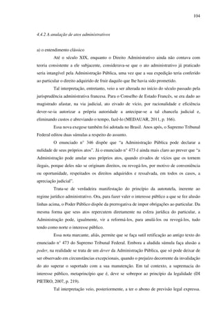 104
4.4.2 A anulação de atos administrativos
a) o entendimento clássico
Até o século XIX, enquanto o Direito Administrativo ainda não contava com
teoria consistente a ele subjacente, considerava-se que o ato administrativo já praticado
seria intangível pela Administração Pública, uma vez que a sua expedição teria conferido
ao particular o direito adquirido de fruir daquilo que lhe havia sido prometido.
Tal interpretação, entretanto, veio a ser alterada no início do século passado pela
jurisprudência administrativa francesa. Para o Conselho de Estado Francês, se era dado ao
magistrado afastar, na via judicial, ato eivado de vício, por racionalidade e eficiência
dever-se-ia autorizar a própria autoridade a antecipar-se a tal chancela judicial e,
eliminando custos e abreviando o tempo, fazê-lo (MEDAUAR, 2011, p. 166).
Essa nova exegese também foi adotada no Brasil. Anos após, o Supremo Tribunal
Federal editou duas súmulas a respeito do assunto.
O enunciado n° 346 dispõe que “a Administração Pública pode declarar a
nulidade de seus próprios atos”. Já o enunciado n° 473 é ainda mais claro ao prever que “a
Administração pode anular seus próprios atos, quando eivados de vícios que os tornem
ilegais, porque deles não se originam direitos, ou revogá-los, por motivo de conveniência
ou oportunidade, respeitados os direitos adquiridos e ressalvada, em todos os casos, a
apreciação judicial”.
Trata-se de verdadeira manifestação do princípio da autotutela, inerente ao
regime jurídico administrativo. Ora, para fazer valer o interesse público a que se fez alusão
linhas acima, o Poder Público dispõe da prerrogativa de impor obrigações ao particular. Da
mesma forma que seus atos repercutem diretamente na esfera jurídica do particular, a
Administração pode, igualmente, vir a reformá-los, para anulá-los ou revogá-los, tudo
tendo como norte o interesse público.
Essa nota marcante, aliás, permite que se faça sutil retificação ao antigo texto do
enunciado n° 473 do Supremo Tribunal Federal. Embora a aludida súmula faça alusão a
poder, na realidade se trata de um dever da Administração Pública, que só pode deixar de
ser observado em circunstâncias excepcionais, quando o prejuízo decorrente da invalidação
do ato superar o suportado com a sua manutenção. Em tal contexto, a supremacia do
interesse público, metaprincípio que é, deve se sobrepor ao princípio da legalidade (DI
PIETRO, 2007, p. 219).
Tal interpretação veio, posteriormente, a ter o abono de previsão legal expressa.
 