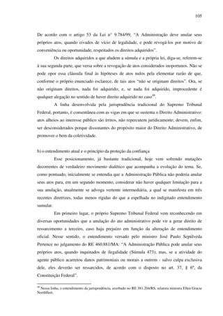 105
De acordo com o artigo 53 da Lei n° 9.784/99, “A Administração deve anular seus
próprios atos, quando eivados de vício de legalidade, e pode revogá-los por motivo de
conveniência ou oportunidade, respeitados os direitos adquiridos”.
Os direitos adquiridos a que aludem a súmula e a própria lei, diga-se, referem-se
à sua segunda parte, que versa sobre a revogação de atos considerados inoportunos. Não se
pode opor essa cláusula final às hipóteses de atos nulos pela elementar razão de que,
conforme o próprio enunciado esclarece, de tais atos “não se originam direitos”. Ora, se
não originam direitos, nada foi adquirido; e, se nada foi adquirido, improcedente é
qualquer alegação no sentido de haver direito adquirido no caso48
.
A linha desenvolvida pela jurisprudência tradicional do Supremo Tribunal
Federal, portanto, é consentânea com as vigas em que se sustenta o Direito Administrativo:
atos alheios ao interesse público são írritos, não repercutem juridicamente; devem, enfim,
ser desconsiderados porque dissonantes do propósito maior do Direito Administrativo, de
promover o bem da coletividade.
b) o entendimento atual e o princípio da proteção da confiança
Esse posicionamento, já bastante tradicional, hoje vem sofrendo mutações
decorrentes de verdadeiro movimento dialético que acompanha a evolução do tema. Se,
como pontuado, inicialmente se entendia que a Administração Pública não poderia anular
seus atos para, em um segundo momento, considerar não haver qualquer limitação para a
sua anulação, atualmente se advoga vertente intermediária, a qual se manifesta em três
recentes diretrizes, todas menos rígidas do que a espelhada no indigitado entendimento
sumular.
Em primeiro lugar, o próprio Supremo Tribunal Federal vem reconhecendo em
diversas oportunidades que a anulação do ato administrativo pode vir a gerar direito de
ressarcimento a terceiro, caso haja prejuízo em função da alteração de entendimento
oficial. Nesse sentido, o entendimento versado pelo ministro José Paulo Sepúlveda
Pertence no julgamento do RE 460.881/MA: “A Administração Pública pode anular seus
próprios atos, quando inquinados de ilegalidade (Súmula 473); mas, se a atividade do
agente público acarretou danos patrimoniais ou morais a outrem - salvo culpa exclusiva
dele, eles deverão ser ressarcidos, de acordo com o disposto no art. 37, § 6º, da
Constituição Federal”.
48
Nessa linha, o entendimento da jurisprudência, averbado no RE 381.204/RS, relatora ministra Ellen Gracie
Northfleet.
 