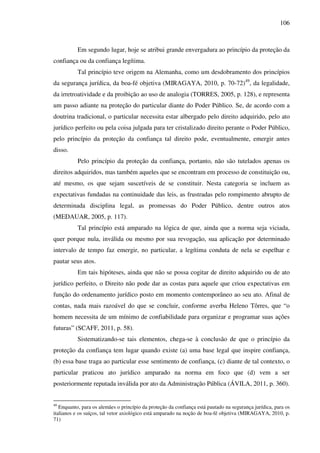 106
Em segundo lugar, hoje se atribui grande envergadura ao princípio da proteção da
confiança ou da confiança legítima.
Tal princípio teve origem na Alemanha, como um desdobramento dos princípios
da segurança jurídica, da boa-fé objetiva (MIRAGAYA, 2010, p. 70-72)49
, da legalidade,
da irretroatividade e da proibição ao uso de analogia (TORRES, 2005, p. 128), e representa
um passo adiante na proteção do particular diante do Poder Público. Se, de acordo com a
doutrina tradicional, o particular necessita estar albergado pelo direito adquirido, pelo ato
jurídico perfeito ou pela coisa julgada para ter cristalizado direito perante o Poder Público,
pelo princípio da proteção da confiança tal direito pode, eventualmente, emergir antes
disso.
Pelo princípio da proteção da confiança, portanto, não são tutelados apenas os
direitos adquiridos, mas também aqueles que se encontram em processo de constituição ou,
até mesmo, os que sejam suscetíveis de se constituir. Nesta categoria se incluem as
expectativas fundadas na continuidade das leis, as frustradas pelo rompimento abrupto de
determinada disciplina legal, as promessas do Poder Público, dentre outros atos
(MEDAUAR, 2005, p. 117).
Tal princípio está amparado na lógica de que, ainda que a norma seja viciada,
quer porque nula, inválida ou mesmo por sua revogação, sua aplicação por determinado
intervalo de tempo faz emergir, no particular, a legítima conduta de nela se espelhar e
pautar seus atos.
Em tais hipóteses, ainda que não se possa cogitar de direito adquirido ou de ato
jurídico perfeito, o Direito não pode dar as costas para aquele que criou expectativas em
função do ordenamento jurídico posto em momento contemporâneo ao seu ato. Afinal de
contas, nada mais razoável do que se concluir, conforme averba Heleno Tôrres, que “o
homem necessita de um mínimo de confiabilidade para organizar e programar suas ações
futuras” (SCAFF, 2011, p. 58).
Sistematizando-se tais elementos, chega-se à conclusão de que o princípio da
proteção da confiança tem lugar quando existe (a) uma base legal que inspire confiança,
(b) essa base traga ao particular esse sentimento de confiança, (c) diante de tal contexto, o
particular praticou ato jurídico amparado na norma em foco que (d) vem a ser
posteriormente reputada inválida por ato da Administração Pública (ÁVILA, 2011, p. 360).
49
Enquanto, para os alemães o princípio da proteção da confiança está pautado na segurança jurídica, para os
italianos e os suíços, tal vetor axiológico está amparado na noção de boa-fé objetiva (MIRAGAYA, 2010, p.
71)
 