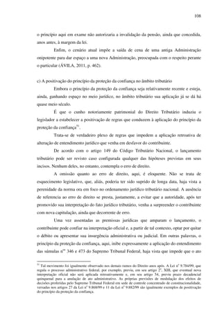 108
o princípio aqui em exame não autorizaria a invalidação da pensão, ainda que concedida,
anos antes, à margem da lei.
Enfim, o cenário atual impõe a saída de cena de uma antiga Administração
onipotente para dar espaço a uma nova Administração, preocupada com o respeito perante
o particular (ÁVILA, 2011, p. 462).
c) A positivação do princípio da proteção da confiança no âmbito tributário
Embora o princípio da proteção da confiança seja relativamente recente e esteja,
ainda, ganhando espaço no meio jurídico, no âmbito tributário sua aplicação já se dá há
quase meio século.
É que o cunho notoriamente patrimonial do Direito Tributário induziu o
legislador a estabelecer a positivação de regras que conduzem à aplicação do princípio da
proteção da confiança51
.
Trata-se de verdadeiro plexo de regras que impedem a aplicação retroativa de
alteração de entendimento jurídico que venha em desfavor do contribuinte.
De acordo com o artigo 149 do Código Tributário Nacional, o lançamento
tributário pode ser revisto caso configurada qualquer das hipóteses previstas em seus
incisos. Nenhum deles, no entanto, contempla o erro de direito.
A omissão quanto ao erro de direito, aqui, é eloquente. Não se trata de
esquecimento legislativo, que, aliás, poderia ter sido suprido de longa data, haja vista a
perenidade da norma ora em foco no ordenamento jurídico tributário nacional. A ausência
de referencia ao erro de direito se presta, justamente, a evitar que a autoridade, após ter
promovido sua interpretação do fato jurídico tributário, venha a surpreender o contribuinte
com nova capitulação, ainda que decorrente de erro.
Uma vez assentadas as premissas jurídicas que amparam o lançamento, o
contribuinte pode confiar na interpretação oficial e, a partir de tal contexto, optar por quitar
o débito ou apresentar sua insurgência administrativa ou judicial. Em outras palavras, o
princípio da proteção da confiança, aqui, inibe expressamente a aplicação do entendimento
das súmulas nos
346 e 473 do Supremo Tribunal Federal, haja vista que impede que o ato
51
Tal movimento foi igualmente observado nos demais ramos do Direito anos após. A Lei no
9.784/99, que
regula o processo administrativo federal, por exemplo, previu, em seu artigo 2o
, XIII, que eventual nova
interpretação oficial não será aplicada retroativamente e, em seu artigo 54, previu prazo decadencial
quinquenal para a anulação de ato administrativo. As próprias previsões de modulação dos efeitos de
decisões proferidas pelo Supremo Tribunal Federal em sede de controle concentrado de constitucionalidade,
versadas nos artigos 27 da Lei no
9.868/99 e 11 da Lei no
9.882/99 são igualmente exemplos de positivação
do princípio da proteção da confiança.
 