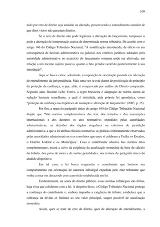 109
nulo por erro de direito seja anulado ou alterado, proscrevendo o entendimento sumular de
que ditos vícios não gerariam direitos.
Se o erro de direito não pode legitimar a alteração do lançamento, tampouco o
pode a alteração de interpretação acerca de determinada norma tributária. De acordo com o
artigo 146 do Código Tributário Nacional, “A modificação introduzida, de ofício ou em
consequência de decisão administrativa ou judicial, nos critérios jurídicos adotados pela
autoridade administrativa no exercício do lançamento somente pode ser efetivada, em
relação a um mesmo sujeito passivo, quanto a fato gerador ocorrido posteriormente à sua
introdução”.
Aqui se busca evitar, sobretudo, a imposição de orientação pautada em alteração
de entendimento da jurisprudência. Mais uma vez se está diante de positivação do princípio
da proteção da confiança, o que, aliás, é comprovado por análise do Direito comparado.
Segundo aduz Ricardo Lobo Torres, a regra brasileira é adaptação de norma alemã de
redação bastante semelhante, a qual é intitulada, pela própria lei germânica, como
“proteção da confiança nas hipóteses de anulação e alteração de lançamento” (2003, p. 15).
Por fim, a regra do parágrafo único do artigo 100 do Código Tributário Nacional
dispõe que “São normas complementares das leis, dos tratados e das convenções
internacionais e dos decretos os atos normativos expedidos pelas autoridades
administrativas, as decisões dos órgãos singulares ou coletivos de jurisdição
administrativa, a que a lei atribua eficácia normativa, as práticas reiteradamente observadas
pelas autoridades administrativas e os convênios que entre si celebrem a União, os Estados,
o Distrito Federal e os Municípios”. Caso o contribuinte observe tais normas ditas
complementares, estará a salvo da exigência da atualização monetária da base de cálculo
do tributo, dos juros de mora e de outras penalidades, nos termos do parágrafo único do
aludido dispositivo.
Em tal caso, a lei busca resguardar o contribuinte que lastreou seu
comportamento em orientação de natureza infralegal expedida pelo ente tributante que
venha a estar em desacordo com a previsão estabelecida em lei.
Evidentemente, na seara do direito público, essas normas infralegais são írritas,
haja vista que colidentes com a lei. A despeito disso, o Código Tributário Nacional protege
a confiança do contribuinte e, embora imponha a exigência do tributo, estabelece que a
cobrança da dívida se limitará ao seu valor principal, sequer passível de atualização
monetária.
Assim, quer se trate de erro de direito, quer de alteração de entendimento, a
 