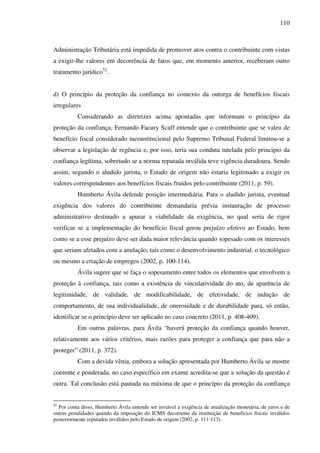 110
Administração Tributária está impedida de promover atos contra o contribuinte com vistas
a exigir-lhe valores em decorrência de fatos que, em momento anterior, receberam outro
tratamento jurídico52
.
d) O princípio da proteção da confiança no contexto da outorga de benefícios fiscais
irregulares
Considerando as diretrizes acima apontadas que informam o princípio da
proteção da confiança, Fernando Facury Scaff entende que o contribuinte que se valeu de
benefício fiscal considerado inconstitucional pelo Supremo Tribunal Federal limitou-se a
observar a legislação de regência e, por isso, teria sua conduta tutelada pelo principio da
confiança legítima, sobretudo se a norma reputada inválida teve vigência duradoura. Sendo
assim, segundo o aludido jurista, o Estado de origem não estaria legitimado a exigir os
valores correspondentes aos benefícios fiscais fruídos pelo contribuinte (2011, p. 59).
Humberto Ávila defende posição intermediária. Para o aludido jurista, eventual
exigência dos valores do contribuinte demandaria prévia instauração de processo
administrativo destinado a apurar a viabilidade da exigência, no qual seria de rigor
verificar se a implementação do benefício fiscal gerou prejuízo efetivo ao Estado, bem
como se a esse prejuízo deve ser dada maior relevância quando sopesado com os interesses
que seriam afetados com a anulação, tais como o desenvolvimento industrial, o tecnológico
ou mesmo a criação de empregos (2002, p. 100-114).
Ávila sugere que se faça o sopesamento entre todos os elementos que envolvem a
proteção à confiança, tais como a existência de vinculatividade do ato, de aparência de
legitimidade, de validade, de modificabilidade, de efetividade, de indução de
comportamento, de sua individualidade, de onerosidade e de durabilidade para, só então,
identificar se o princípio deve ser aplicado no caso concreto (2011, p. 408-409).
Em outras palavras, para Ávila “haverá proteção da confiança quando houver,
relativamente aos vários critérios, mais razões para proteger a confiança que para não a
proteger” (2011, p. 372).
Com a devida vênia, embora a solução apresentada por Humberto Ávila se mostre
coerente e ponderada, no caso específico em exame acredita-se que a solução da questão é
outra. Tal conclusão está pautada na máxima de que o princípio da proteção da confiança
52
Por conta disso, Humberto Ávila entende ser inviável a exigência de atualização monetária, de juros e de
outras penalidades quando da imposição do ICMS decorrente da instituição de benefícios fiscais inválidos
posteriormente reputados inválidos pelo Estado de origem (2002, p. 111-113).
 