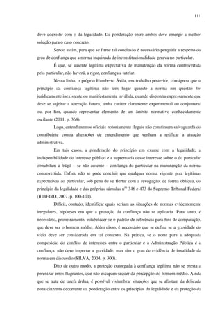 111
deve coexistir com o da legalidade. Da ponderação entre ambos deve emergir a melhor
solução para o caso concreto.
Sendo assim, para que se firme tal conclusão é necessário perquirir a respeito do
grau de confiança que a norma inquinada de inconstitucionalidade gerava no particular.
É que, se ausente legítima expectativa de manutenção da norma controvertida
pelo particular, não haverá, a rigor, confiança a tutelar.
Nessa linha, o próprio Humberto Ávila, em trabalho posterior, consignou que o
princípio da confiança legítima não tem lugar quando a norma em questão for
juridicamente inexistente ou manifestamente inválida, quando disponha expressamente que
deve se sujeitar a alteração futura, tenha caráter claramente experimental ou conjuntural
ou, por fim, quando representar elemento de um âmbito normativo conhecidamente
oscilante (2011, p. 368).
Logo, entendimentos oficiais notoriamente ilegais não constituem salvaguarda do
contribuinte contra alterações de entendimento que venham a retificar a atuação
administrativa.
Em tais casos, a ponderação do princípio em exame com a legalidade, a
indisponibilidade do interesse público e a supremacia desse interesse sobre o do particular
obnubilam a frágil – se não ausente – confiança do particular na manutenção da norma
controvertida. Enfim, não se pode concluir que qualquer norma vigente gera legítimas
expectativas ao particular, sob pena de se flertar com a revogação, de forma oblíqua, do
princípio da legalidade e das próprias súmulas nos
346 e 473 do Supremo Tribunal Federal
(RIBEIRO, 2007, p. 100-101).
Difícil, contudo, identificar quais seriam as situações de normas evidentemente
irregulares, hipóteses em que a proteção da confiança não se aplicaria. Para tanto, é
necessário, primeiramente, estabelecer-se o padrão de referência para fins de comparação,
que deve ser o homem médio. Além disso, é necessário que se defina se a gravidade do
vício deve ser considerada em tal contexto. Na prática, se o norte para a adequada
composição do conflito de interesses entre o particular e a Administração Pública é a
confiança, não deve importar a gravidade, mas sim o grau de evidência de invalidade da
norma em discussão (SILVA, 2004, p. 300).
Dito de outro modo, a proteção outorgada à confiança legítima não se presta a
perenizar erros flagrantes, que não escapam sequer da percepção do homem médio. Ainda
que se trate de tarefa árdua, é possível vislumbrar situações que se afastam da delicada
zona cinzenta decorrente da ponderação entre os princípios da legalidade e da proteção da
 