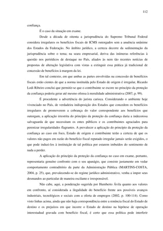 112
confiança.
É o caso da situação em exame.
Desde a década de oitenta a jurisprudência do Supremo Tribunal Federal
considera irregulares os benefícios fiscais de ICMS outorgados sem a anuência unânime
dos Estados da Federação. No âmbito jurídico, a certeza decorre da sedimentação da
jurisprudência sobre o tema; na seara empresarial, deriva das inúmeras referências à
questão nos periódicos de destaque no País, aliados às nem tão recentes notícias de
propostas de alteração legislativa com vistas a extinguir essa prática já tradicional de
concessão de benefícios à margem da lei.
Em tal contexto, em que ambas as partes envolvidas na concessão de benefícios
fiscais estão cientes de que a norma instituída pelo Estado de origem é irregular, Ricardo
Lodi Ribeiro conclui que permitir-se que o contribuinte se escore no princípio da proteção
da confiança poderia gerar até mesmo ofensa à moralidade administrativa (2007, p. 99).
É procedente a advertência do jurista carioca. Considerando o ambiente hoje
vivenciado no País, de verdadeira indisposição dos Estados que concedem os benefícios
irregulares de promoverem a cobrança do valor correspondente aos benefícios que
outorgam, a aplicação irrestrita do princípio da proteção da confiança daria a indecorosa
salvaguarda de que necessitam os entes públicos e os contribuintes agraciados para
perenizar irregularidades flagrantes. A prevalecer a aplicação do princípio da proteção da
confiança ao caso em foco, Estado de origem e contribuinte terão a certeza de que os
valores não pagos em razão do benefício fiscal reputado irregular jamais serão exigidos, o
que pode induzi-los à instituição de tal política por estarem imbuídos do sentimento de
nada a perder.
A aplicação do princípio da proteção da confiança no caso em exame, portanto,
representaria genuíno confronto com o seu apanágio, que consiste justamente em vedar
comportamento contraditório da parte da Administração Pública (MARTINS-COSTA,
2004, p. 25), que, prevalecendo-se do regime jurídico administrativo, venha a impor seus
desmandos ao particular de maneira oscilante e irresponsável.
Não cabe, aqui, a ponderação sugerida por Humberto Ávila quanto aos valores
em confronto, aí considerada a ilegalidade do benefício frente aos possíveis avanços
industriais, tecnológicos e sociais com a oferta de empregos (2002, p. 100-114). Como
visto linhas acima, ainda que não haja correspondência entre a renúncia fiscal do Estado de
destino e os prejuízos em que incorre o Estado de destino na hipótese de operação
interestadual gravada com benefício fiscal, é certo que essa política pode interferir
 