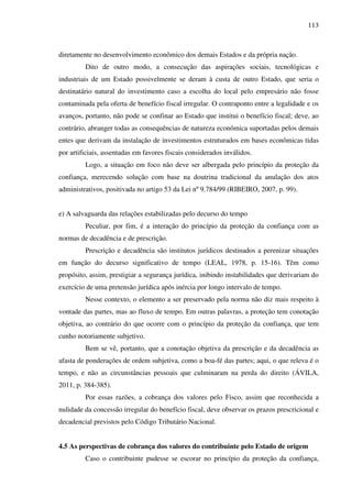 113
diretamente no desenvolvimento econômico dos demais Estados e da própria nação.
Dito de outro modo, a consecução das aspirações sociais, tecnológicas e
industriais de um Estado possivelmente se deram à custa de outro Estado, que seria o
destinatário natural do investimento caso a escolha do local pelo empresário não fosse
contaminada pela oferta de benefício fiscal irregular. O contraponto entre a legalidade e os
avanços, portanto, não pode se confinar ao Estado que institui o benefício fiscal; deve, ao
contrário, abranger todas as consequências de natureza econômica suportadas pelos demais
entes que derivam da instalação de investimentos estruturados em bases econômicas tidas
por artificiais, assentadas em favores fiscais considerados inválidos.
Logo, a situação em foco não deve ser albergada pelo princípio da proteção da
confiança, merecendo solução com base na doutrina tradicional da anulação dos atos
administrativos, positivada no artigo 53 da Lei nº 9.784/99 (RIBEIRO, 2007, p. 99).
e) A salvaguarda das relações estabilizadas pelo decurso do tempo
Peculiar, por fim, é a interação do princípio da proteção da confiança com as
normas de decadência e de prescrição.
Prescrição e decadência são institutos jurídicos destinados a perenizar situações
em função do decurso significativo de tempo (LEAL, 1978, p. 15-16). Têm como
propósito, assim, prestigiar a segurança jurídica, inibindo instabilidades que derivariam do
exercício de uma pretensão jurídica após inércia por longo intervalo de tempo.
Nesse contexto, o elemento a ser preservado pela norma não diz mais respeito à
vontade das partes, mas ao fluxo de tempo. Em outras palavras, a proteção tem conotação
objetiva, ao contrário do que ocorre com o princípio da proteção da confiança, que tem
cunho notoriamente subjetivo.
Bem se vê, portanto, que a conotação objetiva da prescrição e da decadência as
afasta de ponderações de ordem subjetiva, como a boa-fé das partes; aqui, o que releva é o
tempo, e não as circunstâncias pessoais que culminaram na perda do direito (ÁVILA,
2011, p. 384-385).
Por essas razões, a cobrança dos valores pelo Fisco, assim que reconhecida a
nulidade da concessão irregular do benefício fiscal, deve observar os prazos prescricional e
decadencial previstos pelo Código Tributário Nacional.
4.5 As perspectivas de cobrança dos valores do contribuinte pelo Estado de origem
Caso o contribuinte pudesse se escorar no princípio da proteção da confiança,
 