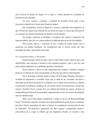 114
seria inviável ao Estado de origem vir a exigir os valores pautado na invalidade do
benefício fiscal concedido.
Ao revés, ausente a confiança, a anulação do benefício fiscal pode e deve
ocasionar a exigência dos valores pelo Estado de origem.
Em consequência, mostra-se falaciosa a assertiva, esgrimida com frequência, de
que o Estado de origem teria abdicado de seu direito de exigir os valores que deixaram de
ser cobrados em virtude da instituição de benefício fiscal irregular.
Até porque, conforme já abordado, a exigência dos valores é imperativo do
interesse público, que, por isso, jamais poderia ser abdicado pelo gestor da coisa pública.
Não procede, diga-se, a suposição de que o Estado de origem jamais viria a
questionar sua própria legislação. Tal entendimento não se mostra correto por uma
infinidade de razões, apresentadas doravante.
4.5.1 Argumento político, e não jurídico
Primeiro porque, diante de tudo o que se expôs linhas acima, infere-se que o ato
administrativo que outorgou o beneficio fiscal reputado irregular é nulo e, por isso, não
gerou direitos adquiridos ao contribuinte que dele se beneficiou.
Nesse contexto, é dever do ente subnacional que instituiu o benefício irregular
promover a cobrança do valor correspondente ao desconto que ofertou indevidamente.
Tal se dá porque, conforme dispõe o artigo 142 do Código Tributário Nacional, a
atividade de lançamento é vinculada. Logo, por se tratar de ato vinculado, não pode a
autoridade fiscal deixar de promover a exigência caso a repute inconveniente ou contrária
às pretensões econômicas e políticas de seu Estado. Sendo inconstitucional a norma que
institui o benefício fiscal, a exação deve ser cobrada pelo Estado de origem, sob pena de
responsabilização funcional da autoridade responsável por tal ato, nos termos do parágrafo
único do aludido artigo.
Aliás, nessa linha dispõe textualmente o artigo 11 da Lei de Responsabilidade
Fiscal: “Constituem requisitos essenciais da responsabilidade na gestão fiscal a instituição,
previsão e efetiva arrecadação de todos os tributos da competência constitucional do ente
da Federação”. Tal dispositivo igualmente não abre margem a ponderações quanto a
conveniência de se exigir os tributos que são legalmente devidos: se ocorrido o fato
 