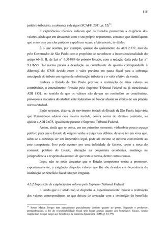 115
jurídico tributário, a cobrança é de rigor (SCAFF, 2011, p. 52)53
.
E experiências recentes indicam que os Estados promovem a exigência dos
valores, ainda que em desacordo com o seu próprio regramento, contanto que identifiquem
que as normas que eles próprios expediram sejam, efetivamente, inválidas.
É o que ocorreu, por exemplo, quando do ajuizamento da ADI 2.777, movida
pelo Governador de São Paulo com o propósito de reconhecer a inconstitucionalidade do
artigo 66-B, II, da Lei n° 6.374/89 do próprio Estado, com a redação dada pela Lei n°
9.176/95. Tal norma previu a devolução ao contribuinte da quantia correspondente à
diferença do ICMS devido entre o valor previsto em pauta fiscal para a cobrança
antecipada do tributo em regime de substituição tributária e o valor efetivo da venda.
Embora o Estado de São Paulo previsse a restituição de ditos valores ao
contribuinte, o entendimento firmado pelo Supremo Tribunal Federal na já mencionada
ADI 1851, no sentido de que os valores não devem ser restituídos ao contribuinte,
provocou a iniciativa do aludido ente federativo de buscar afastar os efeitos de sua própria
norma estadual.
E não se tratou, diga-se, de movimento isolado do Estado de São Paulo, haja vista
que Pernambuco adotou essa mesma medida, contra norma de idêntico conteúdo, ao
ajuizar a ADI 2.675, igualmente perante o Supremo Tribunal Federal.
Assim, ainda que se possa, em um primeiro momento, vislumbrar pouco espaço
político para que o Estado de origem venha a exigir tais débitos, deve-se ter em vista que,
além de a cobrança ser um imperativo legal, pode até mesmo se mostrar conveniente ao
ente competente. Isso pode ocorrer por uma infinidade de fatores, como a troca do
comando político do Estado, alteração na conjuntura econômica, mudança na
jurisprudência a respeito do assunto de que trata a norma, dentre outras causas.
Logo, não se pode descartar que o Estado competente venha a promover,
espontaneamente, a exigência daqueles valores que lhe são devidos em decorrência da
instituição de benefício fiscal tido por irregular.
4.5.2 Imposição de exigência dos valores pelo Supremo Tribunal Federal
E, ainda que o Estado não se disponha a, espontaneamente, buscar a restituição
dos valores correspondentes ao que deixou de arrecadar com a instituição do benefício
53
Souto Maior Borges tem pensamento parcialmente distinto quanto ao ponto. Segundo o professor
pernambucano, a lei de responsabilidade fiscal tem lugar apenas quanto aos benefícios fiscais, sendo
inaplicável no que tange aos benefícios de natureza financeira (2000, p. 81-99).
 