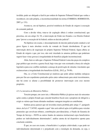 116
inválido, pode ser obrigado a fazê-lo por ordem do Supremo Tribunal Federal que venha a
reconhecer, em sede própria, a inconstitucionalidade da norma (CORREIA; RODRIGUES,
2007, p. 131).
Aventa-se, em tal hipótese, possível renitência do Estado de origem à execução
do comando judicial.
Com a devida vênia, trata-se de cogitação alheia à ordem constitucional, que
preceitua, em seu artigo 34, VI, a intervenção da União nos Estados e no Distrito Federal
para “prover a execução de lei federal, ordem ou decisão judicial”.
Na hipótese em exame, o descumprimento de decisão judicial pode conduzir a tal
grave figura à mais absoluta revelia da vontade do Estado desobediente. É que tal
intervenção deriva de requisição do próprio Supremo Tribunal Federal, figura alheia ao
Estado de origem e que, por isso, não está vinculado às amarras políticas que poderiam
sugerir fazer vistas grossas à irregularidade do benefício julgado inconstitucional.
Aliás, bem se sabe que o Supremo Tribunal Federal é uma das peças do complexo
jogo político que envolve a guerra fiscal, haja vista que vem exortando a busca de solução
legislativa para esse conflito mediante a ameaça de positivação de súmulas vinculantes que
esclareceriam a irregularidade dos benefícios (LEAL, 2012, p. 79-99).
Ora, se a Corte Constitucional já sinalizou que pode adotar medidas enérgicas
para por fim aos expedientes praticados pelos entes subnacionais para atrair investimentos,
não há como se afastar a possibilidade de promover intervenção com esse mesmo
propósito.
4.5.3 a iniciativa do Ministério Público
Terceiro porque, em casos tais, o Ministério Público já ajuizou mais de setecentas
ações contra o próprio Estado que concede benefício fiscal com o propósito de obrigá-lo a
exigir os valores que foram ofertados mediante vantagem irregular ao contribuinte.
Embora possa parecer que tal investida estaria proibida pelo artigo 1o
, parágrafo
único, da Lei no
7.347/85, segundo o qual “não será cabível ação civil pública para veicular
pretensões que envolvam tributos, contribuições previdenciárias, o Fundo de Garantia do
Tempo de Serviço – FGTS ou outros fundos de natureza institucional cujos beneficiários
podem ser individualmente determinados”, análise atenta de tal dispositivo aponta para
conclusão contrária.
É que, no caso em exame, o beneficiário é a própria coletividade; o que pode ser
individualmente determinado é o prejudicado com a instalação da demanda, ou seja, o
 