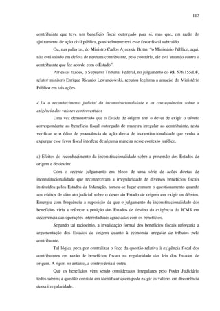 117
contribuinte que teve um benefício fiscal outorgado para si, mas que, em razão do
ajuizamento de ação civil pública, possivelmente terá esse favor fiscal subtraído.
Ou, nas palavras, do Ministro Carlos Ayres de Britto: “o Ministério Público, aqui,
não está saindo em defesa de nenhum contribuinte, pelo contrário, ele está atuando contra o
contribuinte que fez acordo com o Estado”.
Por essas razões, o Supremo Tribunal Federal, no julgamento do RE 576.155/DF,
relator ministro Enrique Ricardo Lewandowski, reputou legítima a atuação do Ministério
Público em tais ações.
4.5.4 o reconhecimento judicial da inconstitucionalidade e as consequências sobre a
exigência dos valores controvertidos
Uma vez demonstrado que o Estado de origem tem o dever de exigir o tributo
correspondente ao benefício fiscal outorgado de maneira irregular ao contribuinte, resta
verificar se o édito de procedência de ação direta de inconstitucionalidade que venha a
expurgar esse favor fiscal interfere de alguma maneira nesse contexto jurídico.
a) Efeitos do reconhecimento da inconstitucionalidade sobre a pretensão dos Estados de
origem e de destino
Com o recente julgamento em bloco de uma série de ações diretas de
inconstitucionalidade que reconheceram a irregularidade de diversos benefícios fiscais
instituídos pelos Estados da federação, tornou-se lugar comum o questionamento quando
aos efeitos de dito ato judicial sobre o dever do Estado de origem em exigir os débitos.
Emergiu com frequência a suposição de que o julgamento de inconstitucionalidade dos
benefícios viria a reforçar a posição dos Estados de destino da exigência do ICMS em
decorrência das operações interestaduais agraciadas com os benefícios.
Segundo tal raciocínio, a invalidação formal dos benefícios fiscais reforçaria a
argumentação dos Estados de origem quanto à economia irregular de tributos pelo
contribuinte.
Tal lógica peca por centralizar o foco da questão relativa à exigência fiscal dos
contribuintes em razão de benefícios fiscais na regularidade das leis dos Estados de
origem. A rigor, no entanto, a controvérsia é outra.
Que os benefícios vêm sendo considerados irregulares pelo Poder Judiciário
todos sabem; a questão consiste em identificar quem pode exigir os valores em decorrência
dessa irregularidade.
 