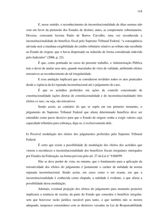 118
E, nesse sentido, o reconhecimento da inconstitucionalidade de ditas normas não
vem em favor da pretensão dos Estados de destino; antes, as compromete sobremaneira.
Deveras, consoante leciona Paulo de Barros Carvalho, uma vez reconhecida a
inconstitucionalidade do benefício fiscal pelo Supremo Tribunal Federal, “a conseqüência
advinda será a imediata exigibilidade do crédito tributário relativo ao tributo não recolhido
ao Estado de origem, que o havia dispensado ou reduzido de forma considerada indevida
pelo Judiciário” (2006, p. 22).
É que, como pontuado no curso do presente trabalho, a Administração Pública
tem o dever de anular seus atos, quando maculados de vício de validade, atribuindo efeitos
retroativos ao reconhecimento de tal irregularidade.
E essa anulação implicará que se considerem inválidos todos os atos praticados
desde a vigência da lei reputada inconstitucional até o julgamento do caso.
É que os acórdãos proferidos em ações de controle concentrado de
constitucionalidade (ações diretas de constitucionalidade e de inconstitucionalidade) têm
efeitos ex tunc, ou seja, são retroativos.
Sendo assim, ao contrário do que se supôs em um primeiro momento, o
julgamento do Supremo Tribunal Federal que afasta determinado benefício deve ser
entendido como passo decisivo para que o Estado de origem venha a exigir valores cuja
capacidade tributária para cobrança, diga-se, é exclusivamente dele.
b) Possível modulação dos efeitos dos julgamentos proferidos pelo Supremo Tribunal
Federal
É certo que existe a possibilidade de modulação dos efeitos dos acórdãos que
vierem a reconhecer a inconstitucionalidade dos benefícios fiscais irregulares outorgados
por Estados da Federação, na forma prevista pelo art. 27 da Lei n° 9.868/99.
Não se deve perder de vista, no entanto, que o fundamento para a aplicação da
retroatividade dos efeitos do julgamento é justamente o caráter de nulidade da norma
reputada inconstitucional. Sendo assim, em casos como o em exame, em que a
inconstitucionalidade é conhecida como chapada, a nulidade é evidente, o que afasta a
possibilidade dessa modulação.
Ademais, eventual projeção dos efeitos do julgamento para momento posterior
implicaria a renúncia de receita, da parte do Estado que concedeu o benefício irregular,
sem que houvesse razão jurídica razoável para tanto, o que também não se mostra
adequado, tampouco consentâneo com as diretrizes versadas na Lei de Responsabilidade
 